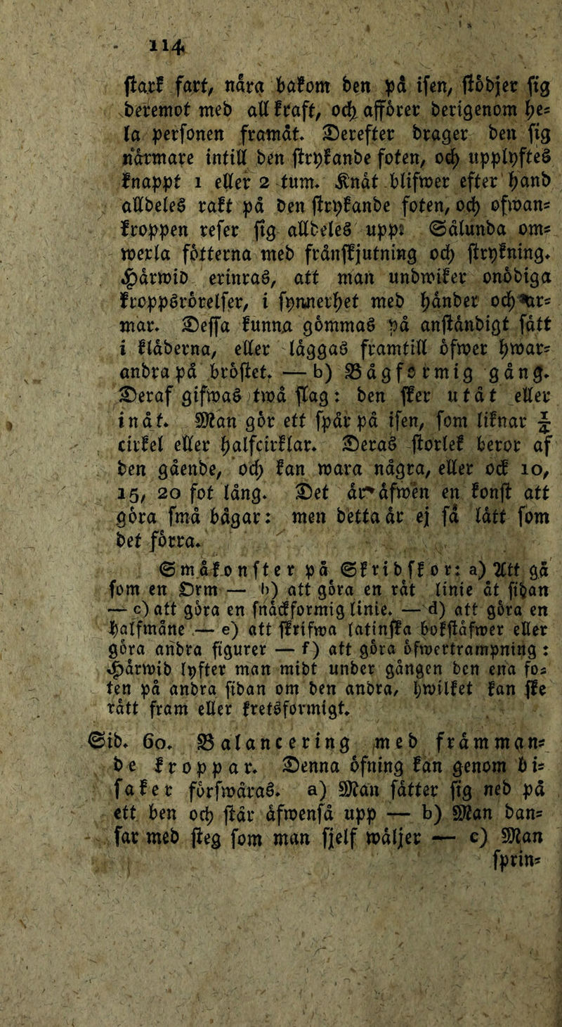 (la.i:! fart; nara bafom ben ifen, fJobjjer ftg beremot web aU fraft; oc^ ajfbrer bcrigcnom (a perfonen frcmrdt Serefter brager ben fig ifdtntare intill ben flrptanbe foten, oé) upplpfteö fnap:pt i eller 2 tum* ^ndt blifmer efter l^anb allbeleé raft pd ben jirb^anbe foten, od) ofman^ fro)>pen refer jtg allbeleé upp^ 0dlunba om^ merla fotterna meb fråntljutning oå) ftrbfning* »^drmiD erinraé, att man unbmiter onobiga froppérorelfer, i fpmterl^et meb |)dnber od^^r^ mar* ^ejfa funuA gommaé pd anjldubi^t fdtt i fldberna, eller Id^^aé framtill bfmer l^mar^ anbrapd broftet* — b) S3d9formi9 gdng* S)eraf öifmaéjtmd tlag: ben ffer utdt eller indt* 9)tdn gor ett fpdrpd ifen, fom lifnar J cirfel eller ^alfcirflar* ^eraé fiorle! beror af ben gdenbe, oå) fan mara ndgra, eEer oif 10, 15, 20 fot Idng* ®et dr^dfmén en fonjl att g6ra fmd bdgar: men betta dr ej fd Idtt fom bet fårra* (Smdfonfter pd ©f rib ff 0 r: a) 2Ctt gd fom en £)rm — b) att gora en rdt linie dt ftban — c) att gora en fnacfformig linie* —d) att g5ra en ^)alfmåne.— e) att ffrifwa lattnffa bofjldfmer eHer gora anbra figurer — f) att gbra^ofmertrampning : ^drmib Ipftcr man mibt unber gången ben ena fos ten pd anbra ftban om ben anbra, bmilfet fan ffe rdtt fram eller fretéformigt ©ib* 60* Salancering ,meb frdmmgn?^ bo froppar* Senna ofning fan genom hU fafer forfmdraé* a) 9)tan fdtter fig neb pd ett ben oc^ ftdr dfmenfd upp — b) S^an ban= far meb jieg fom man fjelf mdljer ~ c) 9)?an