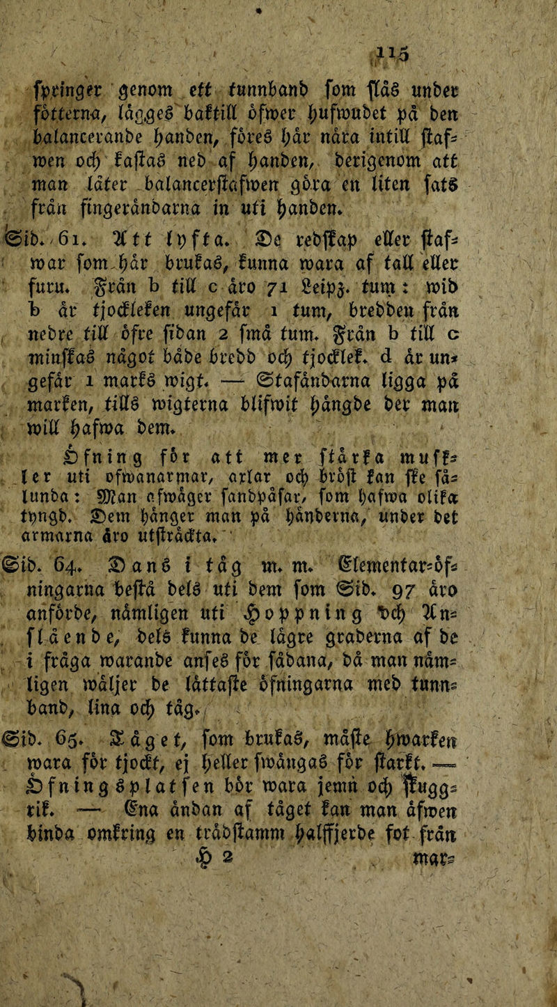 fp^inger ^enom ett funnbanb fom |[dé unbet föttetm^ tåqs^fbaftiU ofmer f;ufn)nbet på bett i)4(ancei’anbe l^anben, foreä bdr ndta intill jiaf- n?en od^ fajlaé neb af l^anben, bmöenom att man iåtet - balancerfiafmen ^iten fat§ frdn fm^mnbarna in uti 15)anbem feib* 6i* 2(tt Ipfta* ®e tebjfap cÄer ftaf^ inai: fomJ^dr brufaé, funna voata af fall elleu furu* ^rdn b tiU c dro 71 Sei^)^* tum t n?ib b dr fjocflefen ungefdr 1 tum, brebbeu frdn nebre tiU ofre fiban 2 fmd tum* §rdn b tiU c minffaé något bdbe brebb od^ t|o(flel* d dr m* gefdr 1 marfé migt* — 0tafdnbarna ligga pd marfen, tillö migterna blifmit |)dngbe ber man mill ^afma bem* £)fning f5r att mer ftdrfa muff:? ler uti ofibanörmör, arlar 0^ bro|l fan ffe fd^ lunba: S[)?an nfmdger fanbrdfar/ fom l)afma olifa t^ngb» ^em bdnger man på bdnbevna, unber bet armarna dro utjtrdctta* ' ©ib* 64* Sané i tdg m* m* ©lemenfarsofö ningarna/bejbd belé uti bem fom ©ib* 97 dro anfbrbe, ndmligen uti öppning 'bcl^ TCn^ . fl den be, belé funna be Idgre graberna af be i frdga maranbe anfeé for fdbana, bdmanndm^^ ligen mdljer be Idtfajie ofningarna meb tunns banb, lina 0(^ tdg* ©ib* 65* S^dget, fom brufaö, mdjie J^marfen , mara for tjodt, ej l;eller fmdngaé for jiarft* — Sfninggplatfen b6r mara jemn od) ffuggs tif* =— éna dnban af tdget fan man dfmen binba omfring en trdbjfamm |ialjfjerbe fot frdn 2 mar^