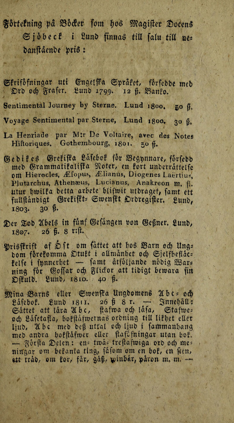 ( ^Stfefning pd SScfct fom ^oé SRagifict •t)o(cn§ ©jöbecf i 8unb finnaS fttt fa(u titt acä Sanfidenbe ^tié t ©friföfningat uti Éngeljfä ©präfcf, förfcbbt mcb ' Ötb 0^ grofer. gunb 1799. 12 f. Sanfo. Sentimental lourney by Sterne. Lund igoo, 50 0, Voyage Sentimental par Sterne, Lund igoo» 30 La Henriade par Mtr De Voltaire, avec des Notes Hiftoriques* Gothembourg, igoi. 50 ©ebiféé ®rcfif?a feafeJbo! for Begpottare, forfcbb meb ®tammatifal(f!a SRoter, en fort unberrdttelfe pm Hierocles, ^fopus, jLlianus, Diogenes Laertiu'?, PJutarchus, Athetiaeus, Lucianus, Anakreon m* fl. ntur blifirtt ntbraget, famt ett fuaitdnbigt ®refif!t3 ©menjlt Örbregilter* £unb/ i803^ 30 S)er S^ob %hzl^ itt futtf ©efångctt bon ©e^ner* Äunb/ 1807* 26 I* 8 , Driéffrift af éft bm fdttet att boé Barn od) Ungi bom fbtefomma ^tnft t allmanbet od) 0jclfbeflåci fclfe i fpnnerbét — famt åtfoljanbe nobig SBars ning for ©offar od) glidor att tibigt bemara fin Df^ulb. Sunb/ 1810. ; 40 ättna Barn§ eller @menffa Ungbomené od^ gafeboL £nnb 18 n* 26 ^ 8 ~ Snnebållt 0attet att låra 5CBc, fafma od) lafa/ ^ ©tafmcs ocb Såfetafla, bofllafmcrnaé orbning till lifbet eller Ijub# ^bc meb beg nitar od) ljub i fammanbang meb anbra bofjtafmer eller llafcfningar utan bof. *— gorga ^elcn; en- tma^ tregafmiga. orb od) me- ningar om befanta ting, fafom om en boL en feen, ^ ttab/ om for, får, gåf, )^inhkx, !påvon m, —