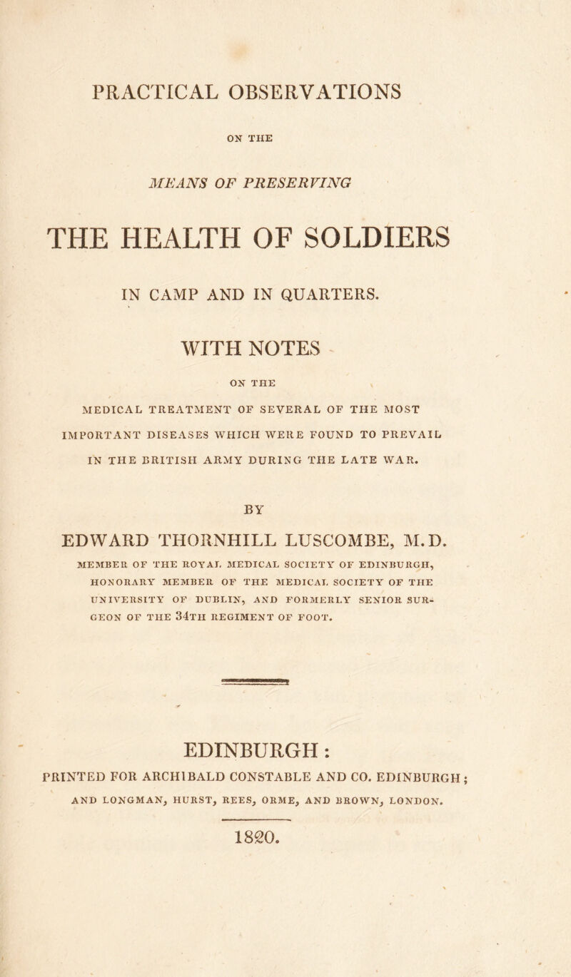 ON THE MEANS OF PRESERVING THE HEALTH OF SOLDIERS IN CAMP AND IN QUARTERS. WITH NOTES ON THE / MEDICAL TREATMENT OF SEVERAL OF THE MOST IMPORTANT DISEASES WHICH WERE FOUND TO PREVAIL IN THE BRITISH ARMY DURING THE LATE WAR. BY EDWARD THORNHILL LUSCOMBE, M.D. MEMBER OF THE ROYAL MEDICAL SOCIETY OF EDINBURGH, HONORARY MEMBER. OF THE MEDICAL SOCIETY OF THE UNIVERSITY OF DUBLIN, AND FORMERLY SENIOR SUR¬ GEON OF THE 34th REGIMENT OF FOOT. EDINBURGH : PRINTED FOR ARCHIBALD CONSTABLE AND CO. EDINBURGH AND LONGMAN, HURST, REES, ORME, AND BROWN, LONDON. 1820