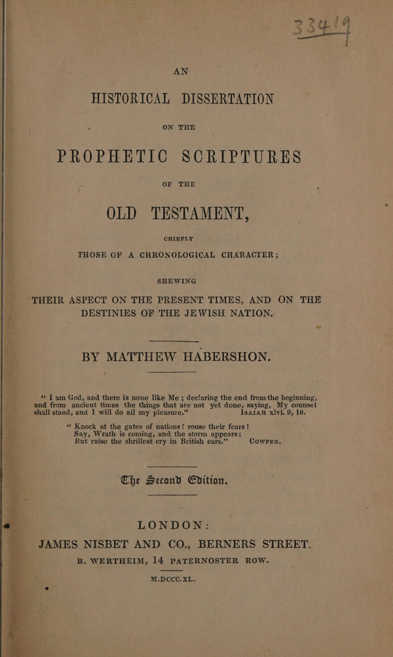 die |i HISTORICAL DISSERTATION 4 ON THE | | PROPHETIC SCRIPTURES i | a Pes OF THE le OLD TESTAMENT, Bs / CHIEFLY hi THOSE OF A CHRONOLOGICAL CHARACTER; ae SHEWING ey | | | ‘THEIR ASPECT ON THE PRESENT TIMES; AND ON THE ti DESTINIES OF THE JEWISH NATION. | | _-—s#;BY MATTHEW HABERSHON. «&lt; T am God, and there is none like Me ; declaring the end from the beginning, and from ancient times the things that are not yet done, saying, My counsel shall stand, and I will do all my pleasure.” ISAIAH xlvi. 9, 10. - Knock at the gates of nations! rouse their fears! Say, Wrath is coming, and the storm appears; But raise the shrillest cry in British ears.” CowPeEr. The Second Edition, : LONDON: LJAMES NISBET AND CO., BERNERS STREET. B. WERTHEIM, 14 PATERNOSTER ROW. M.DCCC.XL.