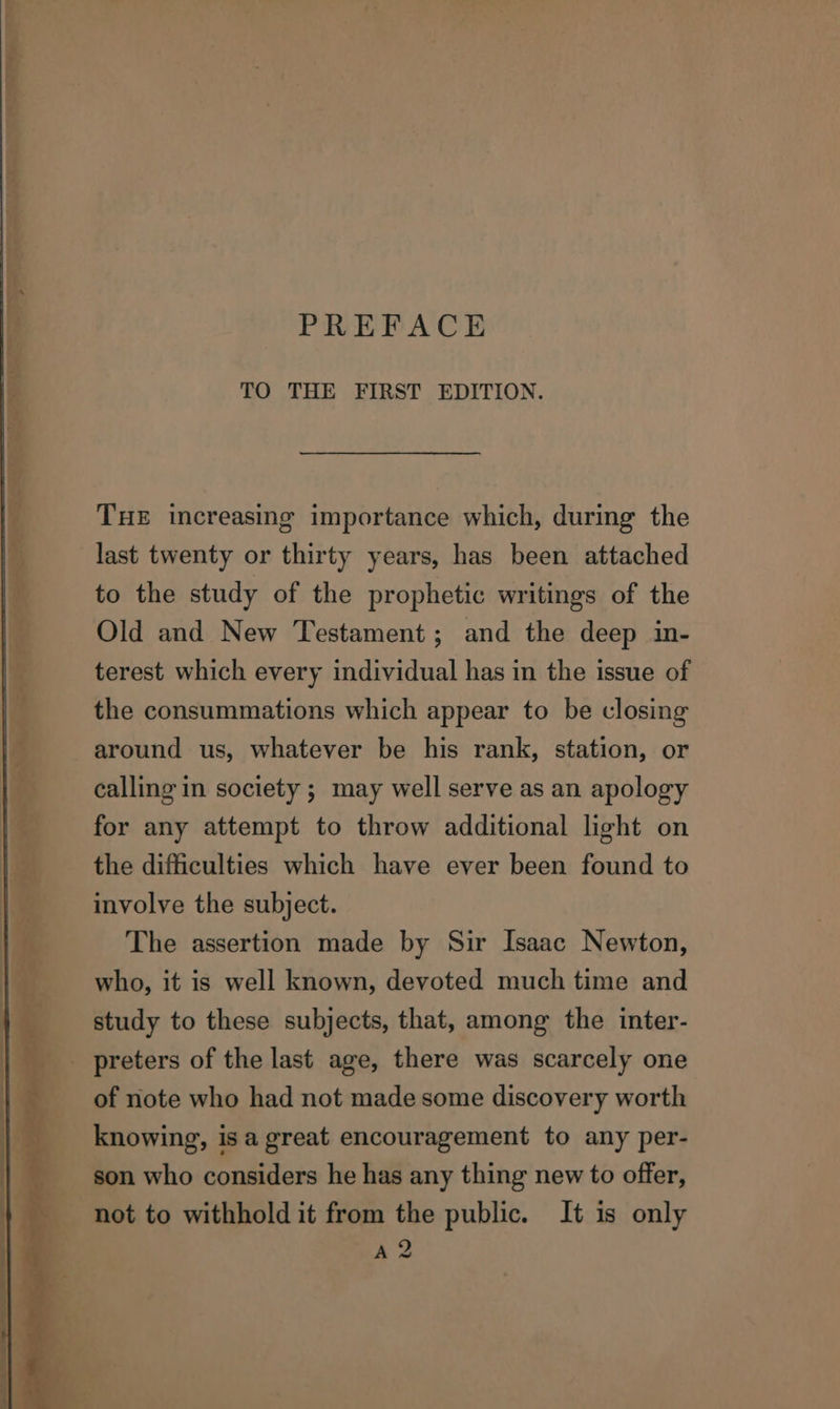 PREFACE TO THE FIRST EDITION. | THE increasing importance which, during the | last twenty or thirty years, has been attached | to the study of the prophetic writings of the Old and New Testament; and the deep in- terest which every individual has in the issue of the consummations which appear to be closing around us, whatever be his rank, station, or calling in society ; may well serve as an apology for any attempt to throw additional light on the difficulties which have ever been found to involve the subject. The assertion made by Sir Isaac Newton, who, it is well known, devoted much time and study to these subjects, that, among the inter- preters of the last age, there was scarcely one of note who had not made some discovery worth 4 _ knowing, isa great encouragement to any per- son who considers he has any thing new to offer, not to withhold it from the public. It is only A 2