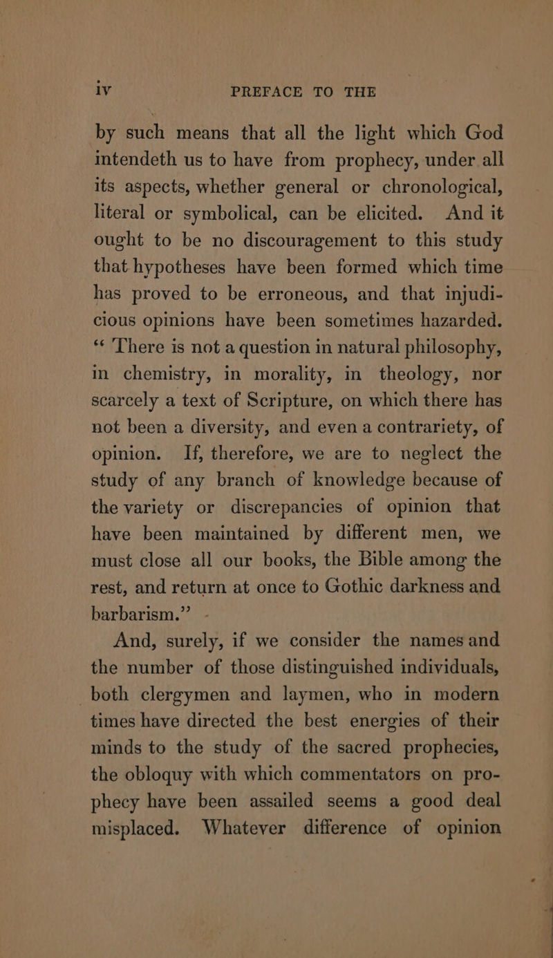 by such means that all the light which God intendeth us to have from prophecy, under all its aspects, whether general or chronological, literal or symbolical, can be elicited. And it ought to be no discouragement to this study that hypotheses have been formed which time has proved to be erroneous, and that injudi- cious opinions have been sometimes hazarded. *¢ There is not a question in natural philosophy, in chemistry, in morality, in theology, nor scarcely a text of Scripture, on which there has not been a diversity, and even a contrariety, of opinion. If, therefore, we are to neglect the study of any branch of knowledge because of the variety or discrepancies of opinion that have been maintained by different men, we must close all our books, the Bible among the rest, and return at once to Gothic darkness and barbarism.” - And, surely, if we consider the names and the number of those distinguished individuals, both clergymen and laymen, who in modern times have directed the best energies of their minds to the study of the sacred prophecies, the obloquy with which commentators on pro- phecy have been assailed seems a good deal misplaced. Whatever difference of opinion