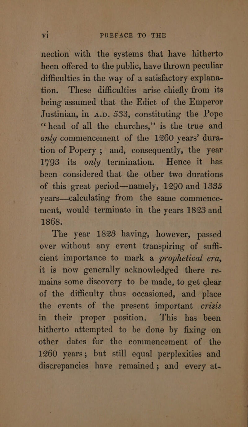 nection with the systems that have hitherto been offered to the public, have thrown peculiar difficulties in the way of a satisfactory explana- tion. ‘These difficulties arise chiefly from its being assumed that the Edict of the Emperor Justinian, in A.D. 533, constituting the Pope ‘head of all the churches,” is the true and only commencement of the 1260 years’ dura- tion of Popery ; and, consequently, the year. 1793 its only termination. Hence it has been considered that the other two durations of this great period—namely, 1290 and 1335 years—calculating from the same commence- ment, would terminate in the years 1823 and 1868. The year 1823 having, however, passed over without any event transpiring of suff- cient importance to mark a prophetical era, it is now generally acknowledged there re- mains some discovery to be made, to get clear of the difficulty thus occasioned, and place the events of the present important crisis in their proper position. This has been hitherto attempted to be done by fixing on other dates for the commencement of the 1260 years; but still equal perplexities and discrepancies have remained; and every at-