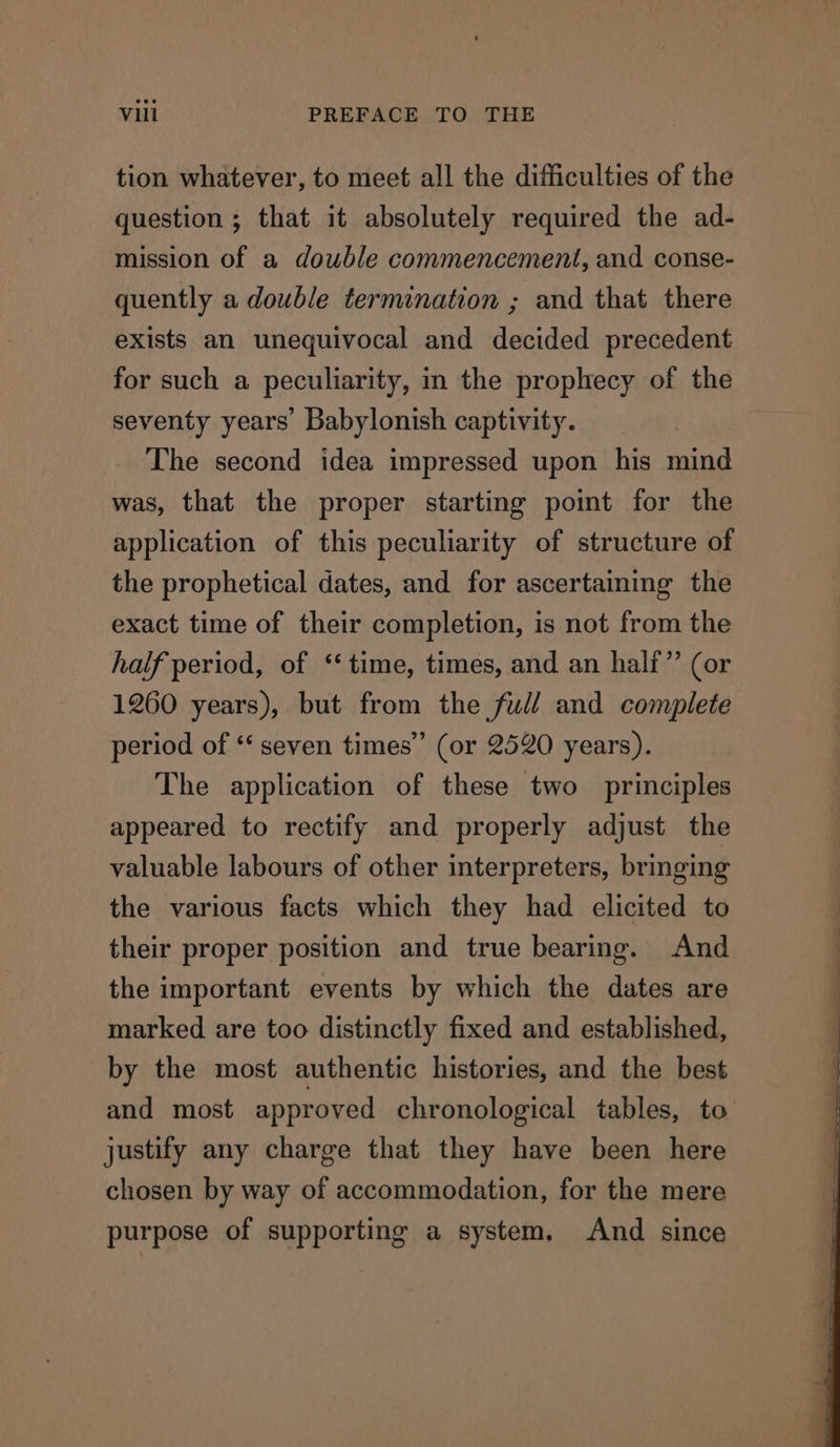 tion whatever, to meet all the difficulties of the question ; that it absolutely required the ad- mission of a double commencement, and conse- quently a double termination ; and that there exists an unequivocal and decided precedent for such a peculiarity, in the prophecy of the seventy years’ Babylonish captivity. The second idea impressed upon his mind was, that the proper starting poimt for the application of this peculiarity of structure of the prophetical dates, and for ascertaiming the exact time of their completion, is not from the half period, of “time, times, and an half” (or 1260 years), but from the full and complete period of ‘‘ seven times” (or 2520 years). The application of these two principles appeared to rectify and properly adjust the valuable labours of other interpreters, bringing the various facts which they had elicited to their proper position and true bearing. And the important events by which the dates are marked are too distinctly fixed and established, by the most authentic histories, and the best and most approved chronological tables, to justify any charge that they have been here chosen by way of accommodation, for the mere purpose of supporting a system, And since