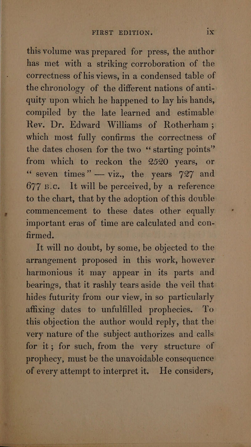 this volume was prepared for press, the author has met with a striking corroboration of the correctness of his views, in a condensed table of the chronology of the different nations of anti- quity upon which he happened to lay his hands, compiled by the late learned and estimable Rev. Dr. Edward Williams of Rotherham ; which most fully confirms the correctness of the dates chosen for the two “starting points” from which to reckon the 2520 years, or ‘“‘ seven times” — viz., the years 727 and 677 8.c. It will be perceived, by a reference to the chart, that by the adoption of this double commencement to these dates other equally important eras of time are calculated and con- firmed. ) It will no doubt, by some, be objected to the arrangement proposed in this work, however harmonious it may appear in its parts and bearings, that it rashly tears aside the veil that hides futurity from our view, in so particularly affixing dates to unfulfilled prophecies. ‘To very nature of the subject authorizes and calls for it; for such, from the very structure of prophecy, must be the unavoidable consequence of every attempt to interpret it. He considers,