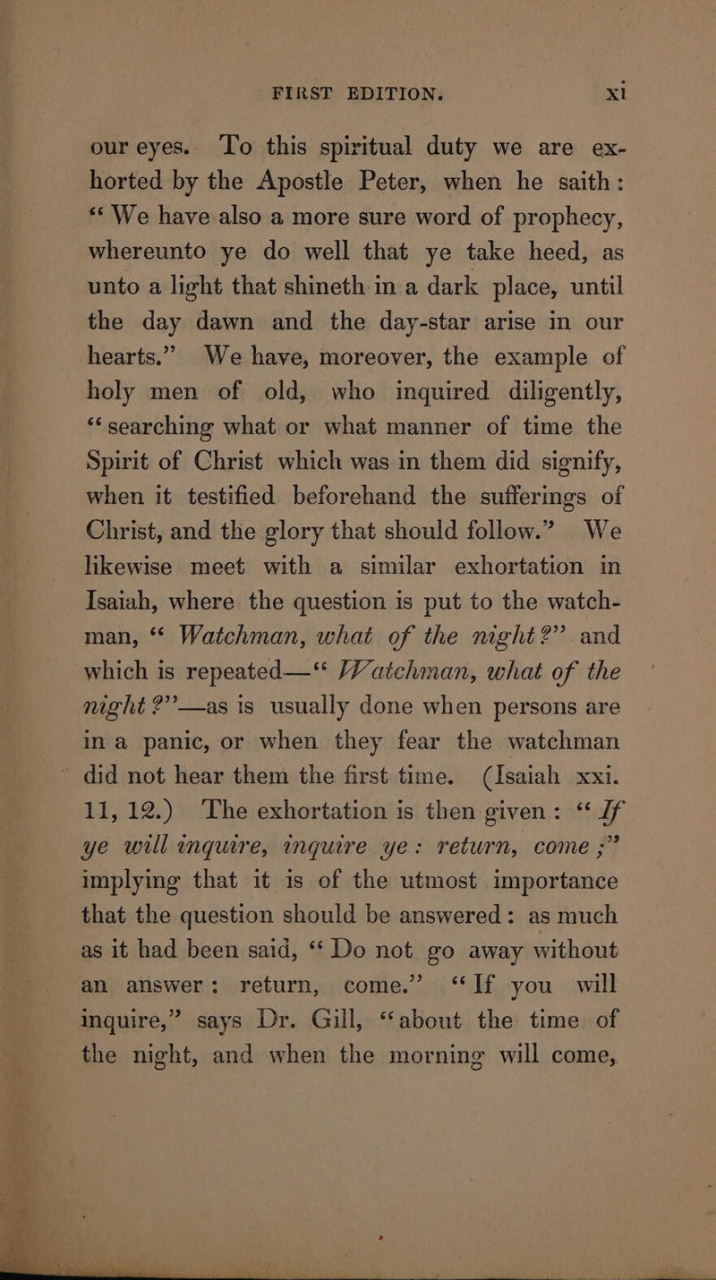 our eyes. To this spiritual duty we are ex- horted by the Apostle Peter, when he saith: ** We have also a more sure word of prophecy, whereunto ye do well that ye take heed, as unto a light that shineth in a dark place, until the day dawn and the day-star arise in our hearts.” We have, moreover, the example of holy men of old, who inquired diligently, ‘‘searching what or what manner of time the Spirit of Christ which was in them did signify, when it testified beforehand the sufferings of Christ, and the glory that should follow.” We likewise meet with a similar exhortation in Isaiah, where the question is put to the watch- man, ‘* Watchman, what of the mght?” and which is repeated—‘‘ Watchman, what of the night ?”—as is usually done when persons are ina panic, or when they fear the watchman 11,12.) The exhortation is then given: ‘“ Jf ye will inquire, inquire ye: return, come ;” implying that it is of the utmost importance that the question should be answered: as much as it had been said, ‘“‘ Do not go away without an answer: return, come.” “If you will inquire,” says Dr. Gill, ‘about the time of the night, and when the morning will come,