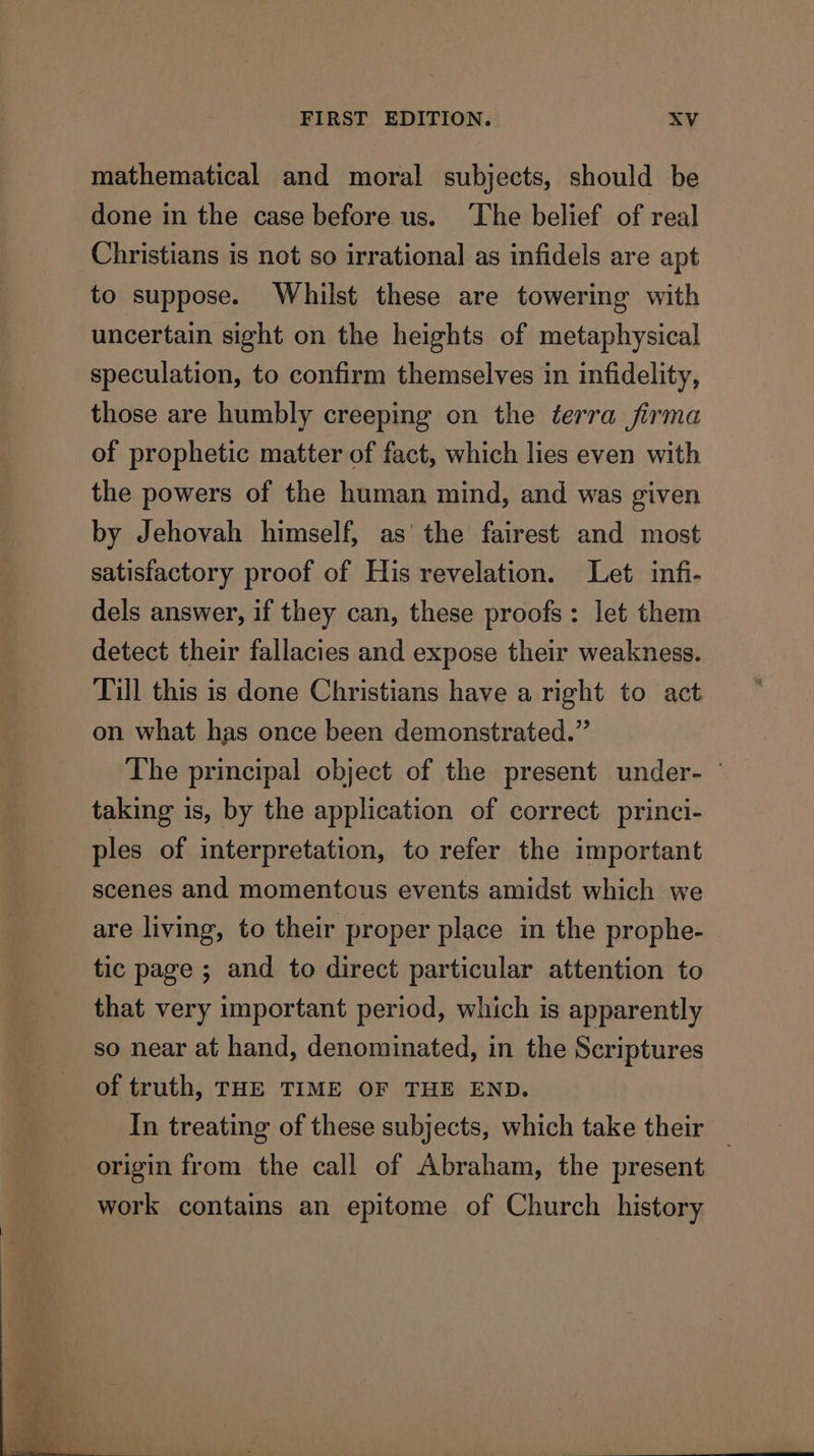 mathematical and moral subjects, should be done in the case before us. The belief of real Christians is not so irrational as infidels are apt to suppose. Whilst these are towering with uncertain sight on the heights of metaphysical speculation, to confirm themselves in infidelity, those are humbly creeping on the terra firma of prophetic matter of fact, which lies even with the powers of the human mind, and was given by Jehovah himself, as’ the fairest and most satisfactory proof of His revelation. Let infi- dels answer, if they can, these proofs: let them detect their fallacies and expose their weakness. Till this is done Christians have a right to act on what has once been demonstrated.” The principal object of the present under- — taking is, by the application of correct. princi- ples of interpretation, to refer the important scenes and momentous events amidst which we are living, to their proper place in the prophe- tic page ; and to direct particular attention to that very important period, which is apparently so near at hand, denominated, in the Scriptures of truth, THE TIME OF THE END. In treating of these subjects, which take their origin from the call of Abraham, the present _ work contains an epitome of Church history