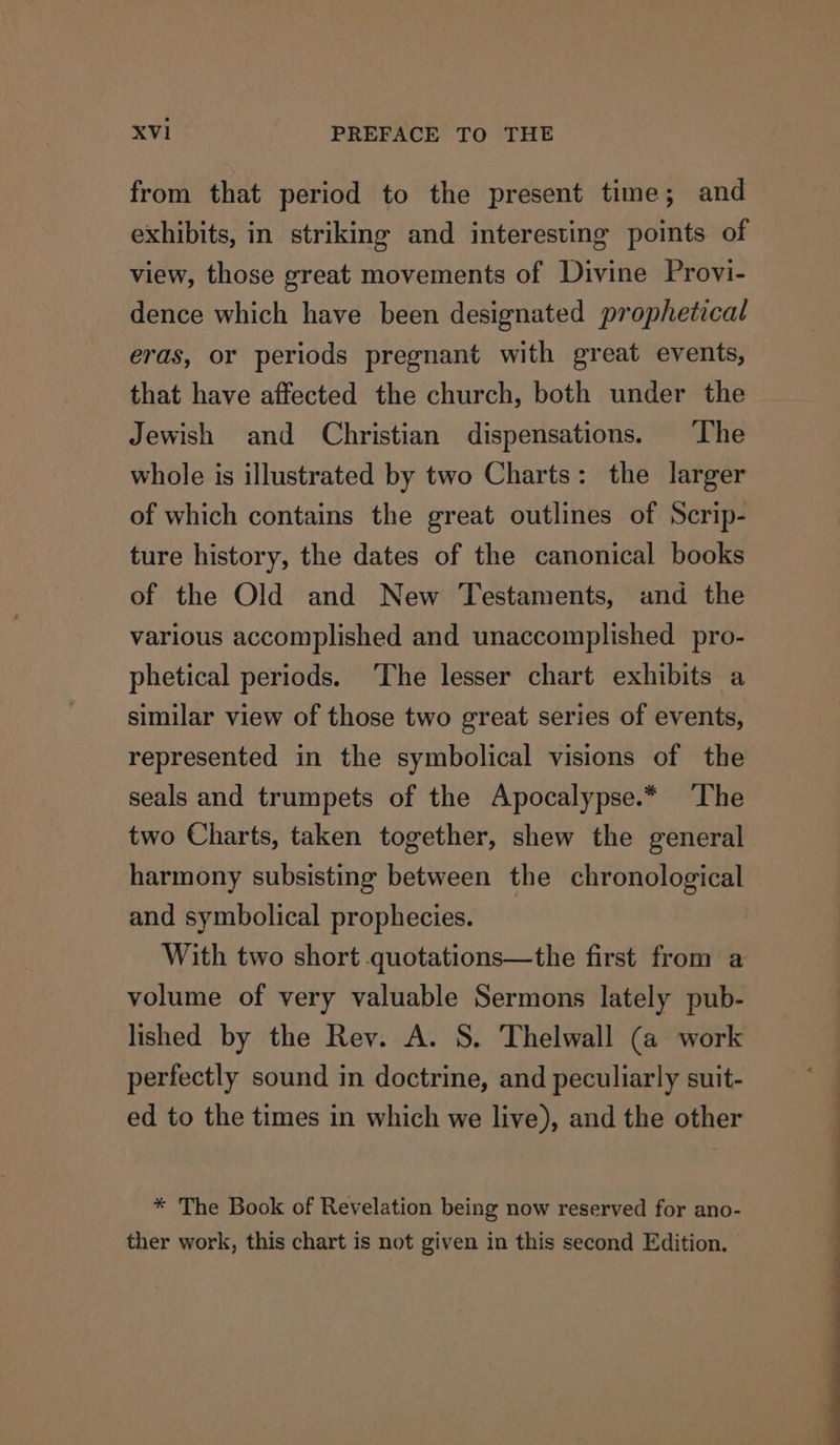 from that period to the present time; and exhibits, in striking and interesting points of view, those great movements of Divine Provi- dence which have been designated prophetical eras, or periods pregnant with great events, that have affected the church, both under the Jewish and Christian dispensations. The whole is illustrated by two Charts: the larger of which contains the great outlines of Scrip- ture history, the dates of the canonical books of the Old and New Testaments, and the various accomplished and unaccomplished pro- phetical periods. ‘The lesser chart exhibits a similar view of those two great series of events, represented in the symbolical visions of the seals and trumpets of the Apocalypse.* The two Charts, taken together, shew the general harmony subsisting between the chronological and symbolical prophecies. With two short quotations—the first from a volume of very valuable Sermons lately pub- lished by the Rev. A. S. Thelwall (a work perfectly sound in doctrine, and peculiarly suit- ed to the times in which we live), and the other * The Book of Revelation being now reserved for ano- ther work, this chart is not given in this second Edition,