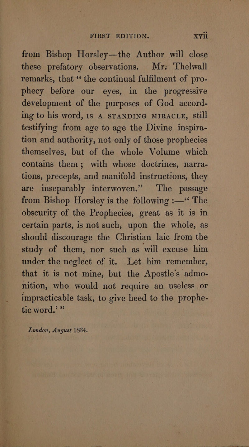 from Bishop Horsley—the Author will close these prefatory observations. Mr: Thelwall remarks, that “the continual fulfilment of pro- phecy before our eyes, in the progressive development of the purposes of God accord- ing to his word, Is A STANDING MIRACLE, still testifying from age to age the Divine inspira- tion and authority, not only of those prophecies themselves, but of the whole Volume which contains them; with whose doctrines, narra- tions, precepts, and manifold instructions, they are inseparably interwoven.” ‘The passage from Bishop Horsley is the following :—‘ The obscurity of the Prophecies, great as it is in certain parts, is not such, upon the whole, as should discourage the Christian laic from the study of them, nor such as will excuse him under the neglect of it. Let him remember, that it is not mine, but the Apostle’s admo- nition, who would not require an useless or impracticable task, to give heed to the prophe- tic word.’ ” London, August 1834. a ee