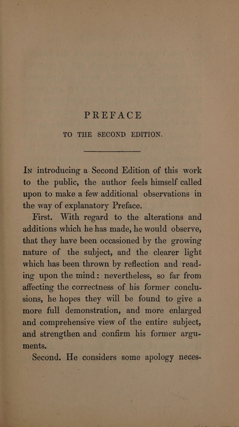 PREFACE TO THE SECOND EDITION. In introducing a Second Edition of this work to the public, the author feels himself called upon to make a few additional observations in the way of explanatory Preface. First. With regard to the alterations and additions which he has made, he would observe, that they have been occasioned by the growing nature of the subject, and the clearer light which has been thrown by reflection and read- ing upon the mind: nevertheless, so far from affecting the correctness of his former conclu- sions, he hopes they will be found to give a more full demonstration, and more enlarged and comprehensive view of the entire subject, and strengthen and confirm his former argu- ments. Second. He considers some apology neces-
