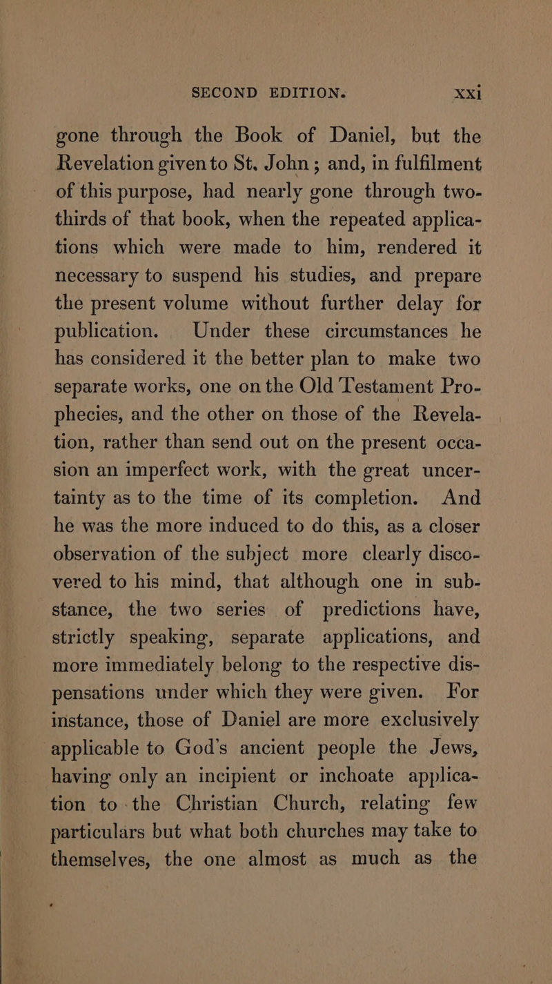 gone through the Book of Daniel, but the Revelation given to St. John ; and, in fulfilment of this purpose, had nearly gone through two- thirds of that book, when the repeated applica- tions which were made to him, rendered it necessary to suspend his studies, and prepare the present volume without further delay for publication. | Under these circumstances he has considered it the better plan to make two separate works, one on the Old Testament Pro- phecies, and the other on those of the Revela- tion, rather than send out on the present occa- sion an imperfect work, with the great uncer- tainty as to the time of its completion. And he was the more induced to do this, as a closer observation of the subject more clearly disco- vered to his mind, that although one in sub- stance, the two series of predictions have, strictly speaking, separate applications, and more immediately belong to the respective dis- pensations under which they were given. For instance, those of Daniel are more exclusively applicable to God’s ancient people the Jews, having only an incipient or inchoate applica- tion to-the Christian Church, relating few particulars but what both churches may take to themselves, the one almost as much as the
