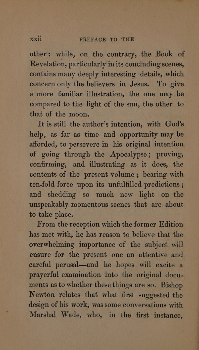 other: while, on the contrary, the Book of Revelation, particularly in its concluding scenes, contains many deeply interesting details, which concern only the believers in Jesus. To give a more familiar illustration, the one may be compared to the light of the sun, the other to that of the moon. It is still the author’s intention, with God’s help, as far as time and opportunity may be afforded, to persevere in his original intention of going through the Apocalypse; proving, confirming, and illustrating as it does, the contents of the present volume; bearing with ten-fold force upon its unfulfilled predictions ; and shedding so much new light on the unspeakably momentous scenes that are about to take place. From the reception which the former Edition has met with, he has reason to believe that the overwhelming importance of the subject will ensure for the present one an attentive and careful perusal—and he hopes will excite a prayerful examination into the original docu- ments as to whether these things are so. Bishop Newton relates that what first suggested the design of his work, was some conversations with Marshal Wade, who, in the first instance,