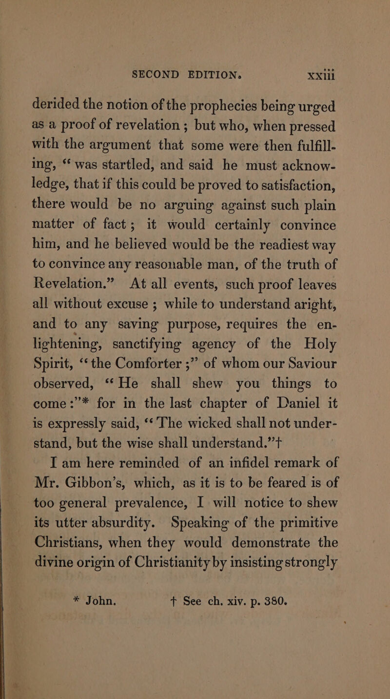 derided the notion of the prophecies being urged as a proof of revelation ; but who, when pressed with the argument that some were then fulfill- ing, * was startled, and said he must acknow- ledge, that if this could be proved to satisfaction, there would be no arguing against such plain matter of fact; it would certainly convince him, and he believed would be the readiest way to convince any reasonable man, of the truth of Revelation.” At all events, such proof leaves all without excuse ; while to understand aright, and to any saving purpose, requires the en- lightening, sanctifying agency of the Holy Spirit, ‘‘the Comforter ;” of whom our Saviour observed, ‘* He shall shew you things to come:’* for in the last chapter of Daniel it is expressly said, ‘‘ ‘The wicked shall not under- stand, but the wise shall understand.” t I am here reminded of an infidel remark of Mr. Gibbon’s, which, as it is to be feared is of too general prevalence, I will notice to shew its utter absurdity. Speaking of the primitive Christians, when they would demonstrate the divine origin of Christianity by insisting strongly