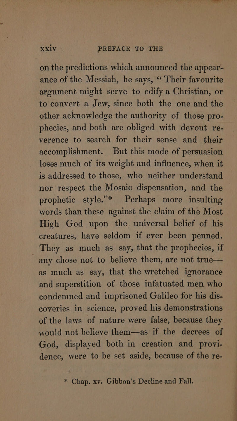 on the predictions which announced the appear- ance of the Messiah, he says, “ Their favourite argument might serve to edify a Christian, or to convert a Jew, since both the one and the other acknowledge the authority of those pro- phecies, and both are obliged with devout re- verence to search for their sense and their accomplishment. But this mode of persuasion loses much of its weight and influence, when it is addressed to those, who neither understand nor respect the Mosaic dispensation, and the prophetic style.”* Perhaps more insulting words than these against the claim of the Most High God upon the universal belief of his creatures, have seldom if ever been penned. They as much as say, that the prophecies, if any chose not to believe them, are not true— as much as say, that the wretched ignorance and superstition of those infatuated men who condemned and imprisoned Galileo for his dis- coveries in science, proved his demonstrations of the laws of nature were false, because they would not believe them—as if the decrees of God, displayed both in creation and provi- dence, were to be set aside, because of the re- * Chap. xv. Gibbon’s Decline and Fall.