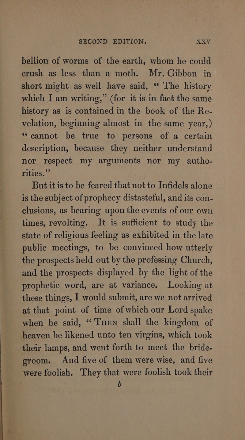 bellion of worms of the earth, whom he could crush as less than a moth. Mr. Gibbon in short might as well have said, ‘ ‘The history which I am writing,” (for it is in fact the same history as is contained in the book of the Re- velation, beginning almost in the same year, ) ‘“‘cannot be true to persons of a certain description, because they neither understand nor respect my arguments nor my autho- rities.”’ But it is to be feared that not to Infidels alone is the subject of prophecy distasteful, and its con- clusions, as bearing upon the events of our own times, revolting. It is sufficient to study the state of religious feeling as exhibited in the late public meetings, to be convinced how utterly the prospects held out by the professing Church, and the prospects displayed by the light of the prophetic word, are at variance. Looking at these things, I would submit, are we not arrived at that point of time of which our Lord spake when he said, “ THen shall the kingdom of heaven be likened unto ten virgins, which took their lamps, and went forth to meet the bride- groom. And five of them were wise, and five were foolish. ‘They that were foolish took their b