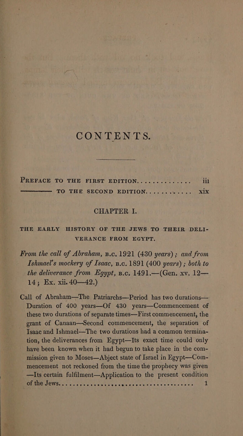 CONTENTS. PREFACE TO THE FIRST EDITION.............. ill TO THE SECOND EDITION............ XIX CHAPTER I. THE EARLY HISTORY OF THE JEWS TO THEIR DELI- VERANCE FROM EGYPT. From the call of Abraham, B.c, 1921 (480 years) ; and from Ishmael’s mockery of Isaac, B.c. 1891 (400 years) ; both to the deliverance from Egypt, B.c. 1491.—(Gen. xv. 12— 14; Ex. xii. 40—42.) Call of Abraham—The Patriarchs—Period has two durations— Duration of 400 years—Of 430 years—Commencement of these two durations of separate times—First commencement, the erant of Canaan—Second commencement, the separation of Isaac and Ishmael—The two durations had a common termina- tion, the deliverances from Egypt—Its exact time could only have been known when it had begun to take place in the com- mission given to Moses—Abject state of Israel in Egypt—Com- mencement not reckoned from the time the prophecy was given —Its certain fulfilment—Application to the present condition of the Jews...... Foal ieee alate ceils 45's © ¥'ssjs ies 1