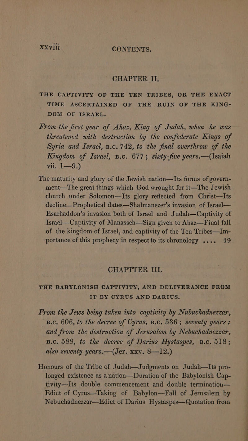 CHAPTER II. THE CAPTIVITY OF THE TEN TRIBES, OR THE EXACT TIME ASCERTAINED OF THE RUIN OF THE KING- DOM OF ISRAEL. From the first year of Ahaz, King of Judah, when he was threatened with destruction by the confederate Kings of Syria and Israel, B.c. 742, to the final overthrow of the Kingdom of Israel, 3.c. 677; sixty-five years.—(Isaiah vii. 1—9,) The maturity and glory of the Jewish nation—Its forms of govern- ment—The great things which God wrought for it—The Jewish church under Solomon—Its glory reflected from Christ—Its decline—Prophetical dates—Shalmanezer’s invasion of Israel— Esarhaddon’s invasion both of Israel and Judah—Captivity of Israel—Captivity of Manasseh—Sign given to Ahaz—Final fall of the kingdom of Israel, and captivity of the Ten Tribes—Im- portance of this prophecy in respect to its chronology .... 19 CHAPTTER III. THE BABYLONISH CAPTIVITY, AND DELIVERANCE FROM IT BY CYRUS AND DARIUS. From the Jews being taken into captivity by Nubuchadnezzar, B.C. 606, to the decree of Cyrus, B.c. 536; seventy years: and from the destruction of Jerusalem by Nebuchadnezzar, B.C. 588, to the decree of Darius Hystaspes, B.c. 518; also seventy years.—(Jer. xxv. 8—12.) Honours of the Tribe of Judah—Judgments on Judah—Its pro- longed existence as anation—Duration of the Babylonish Cap- tivity—Its double commencement and double terminatiou— Edict of Cyrus—Taking of Babylon—Fall of Jerusalem by Nebuchadnezzar—Edict of Darius Hystaspes—Quotation from