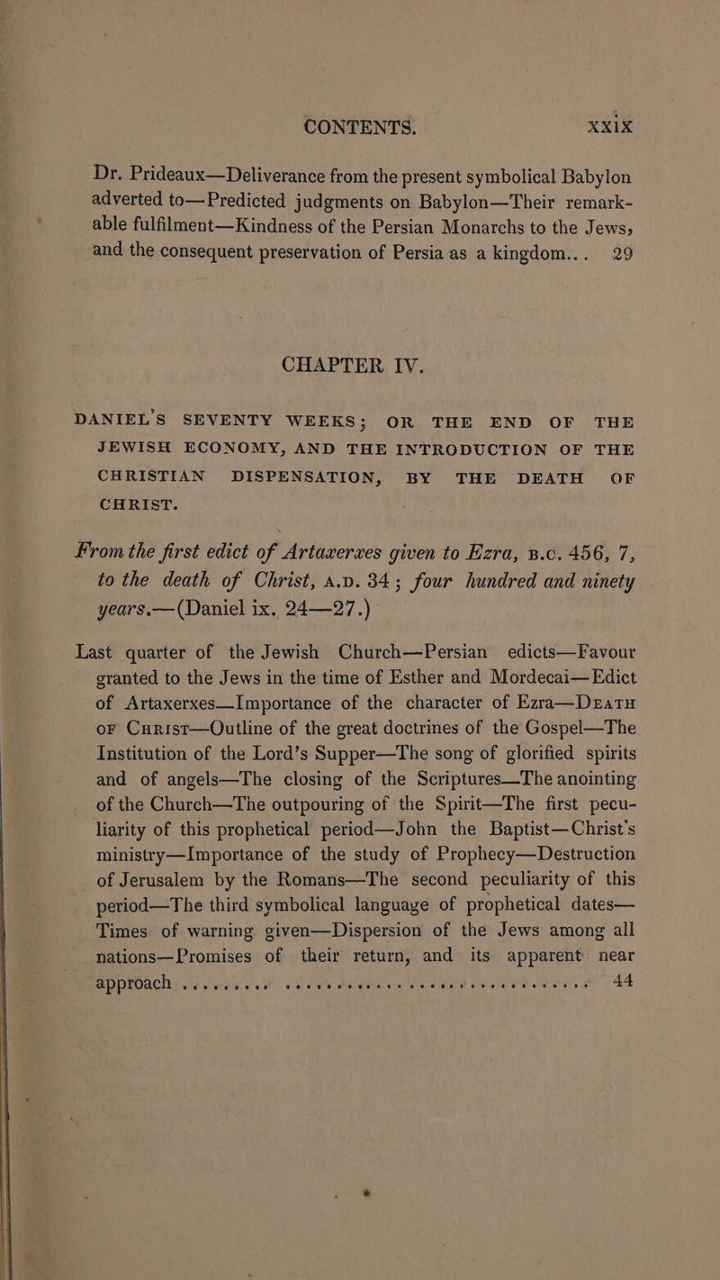 Dr. Prideaux—Deliverance from the present symbolical Babylon adverted to—Predicted judgments on Babylon—Their remark- able fulfilment—Kindness of the Persian Monarchs to the Jews, and the consequent preservation of Persia as a kingdom... 29 CHAPTER IV. DANIELS SEVENTY WEEKS; OR THE END OF THE JEWISH ECONOMY, AND THE INTRODUCTION OF THE CHRISTIAN DISPENSATION, BY THE DEATH OF CHRIST. From the Jirst edict of Artaxerxes given to Ezra, B.c. 456, 7, to the death of Christ, a.v. 34; four hundred and ninety years.—(Daniel ix. 24—27.) Last quarter of the Jewish Church—Persian edicts—Favour granted to the Jews in the time of Esther and Mordecai— Edict of Artaxerxes—Importance of the character of Ezra—Dezatu oF Curist—Outline of the great doctrines of the Gospel—The Institution of the Lord’s Supper—The song of glorified spirits and of angels—The closing of the Scriptures—The anointing of the Church—The outpouring of the Spirit—The first pecu- liarity of this prophetical period—John the Baptist—Christ’s ministry—Importance of the study of Prophecy—Destruction of Jerusalem by the Romans—The second peculiarity of this period—The third symbolical language of prophetical dates— Times of warning given—Dispersion of the Jews among all nations—Promises of their return, and its apparent near approach ..... ibe Moe eh PUGS cree ead ay ear Se oes 2 44