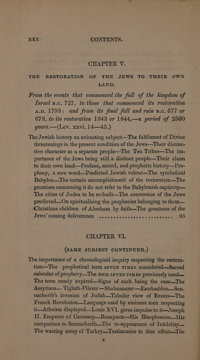 CHAPTER V. THE RESTORATION OF THE JEWS TO THEIR OWN LAND. From the events that commenced the fall of the kingdom of Israel B.c. 727, to those that commenced its restoration A.D. 1793: and from its final fall and ruin B.c. 677 or 678, to its restoration 1843 or 1844,—a period of 2500 years.—(Lev. xxvi. 14—45.) The Jewish history an animating subject—The fulfilment of Divine threatenings in the present condition of the Jews—Their distinc- tive character as a separate people—The Ten Tribes—The im- portance of the Jews being still a distinct people—Their claim to their own land—Profane, sacred, and prophetic history—Pro- phecy, a sure word—Predicted Jewish valour—The symbolical Babylon—The certain accomplishment of the restoration—The . promises concerning it do not refer to the Babylonish captivity— The cities of Judea to be re-built—The conversion of the Jews predicted—On spiritualising the prophecies belonging to them— Christians children of Abraham by faith—The greatness of the Jews’ coming deliverance .,.ccccaserencaccens andi cie oO CHAPTER VI. (SAME SUBJECT CONTINUED.) The importance of a chronological inquiry respecting the restora- tion—The prophetical term seven TIMES considered—Sacred calendar of prophecy—The term sEVEN TIMES previously used— The term nearly expired—Signs of such being the case—The Assyrians— Tiglath-Pileser —Shalmanezer —Esarhaddon—Sen- nacherib’s invasion of Judah—Tabular view of Events—The French Revolution—Language used by eminent men respecting it—Atheism displayed—Louis XVI. gives impulse to it—Joseph II. Emperor of Germany—Bonaparte—His Blasphemies—His comparison to Sennacherib—The re-appearance of Infidelity— The wasting away of Turkey—Testimonies to that effect—The