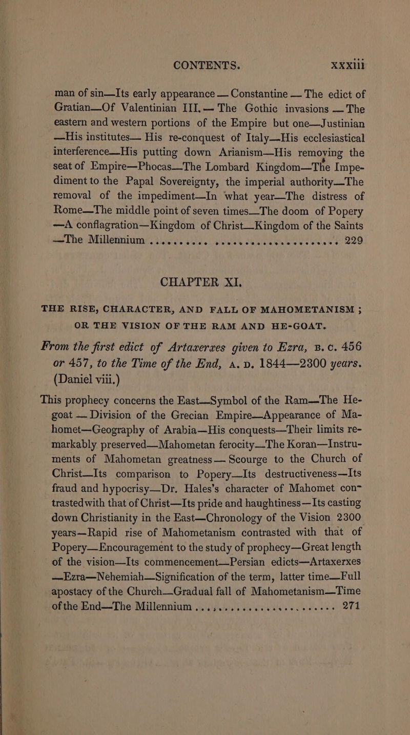 man of sin—Its early appearance — Constantine — The edict of Gratian—Of Valentinian III.— The Gothic invasions — The eastern and western portions of the Empire but one—Justinian —His institutes— His re-conquest of Italy—His ecclesiastical interference—His putting down Arianism—His removing the seat of Empire—Phocas—The Lombard Kingdom—The Impe- diment to the Papal Sovereignty, the imperial authority—The removal of the impediment—In what year—The distress of Rome—The middle point of seven times—The doom of Popery —A conflagration—Kingdom of Christ—Kingdom of the Saints wo Tbe AMitlenniinas. Vases vid. pweldy te ee Oe tin. 5 4 B29 CHAPTER XI, THE RISE, CHARACTER, AND FALL OF MAHOMETANISM 3; OR THE VISION OF THE RAM AND HE-GOAT. From the first edict of Artaxerxes given to Ezra, 8.c. 456 or 457, to the Time of the End, a. vp. 1844—2300 years. (Daniel viii.) This prophecy concerns the East—Symbol of the Ram—The He- goat — Division of the Grecian Empire—Appearance of Ma- homet—Geography of Arabia—His conquests—Their limits re- markably preserved—Mahometan ferocity_The Koran—Instru- ments of Mahometan greatness— Scourge to the Church of Christ—Its comparison to Popery—lIts destructiveness—Its fraud and hypocrisy—Dr, Hales’s character of Mahomet con trasted with that of Christ—Its pride and haughtiness—Its casting down Christianity in the East—Chronology of the Vision 2300 years—Rapid rise of Mahometanism contrasted with that of Popery—Encouragement to the study of prophecy—Great length of the vision—Its commencement—Persian edicts—Artaxerxes —Ezra—Nehemiah—Signification of the term, latter time—Full apostacy of the Church—Gradual fall of Mahometanism—Time ofthe End—The Millennium ...3........ce0ceceeeees 274