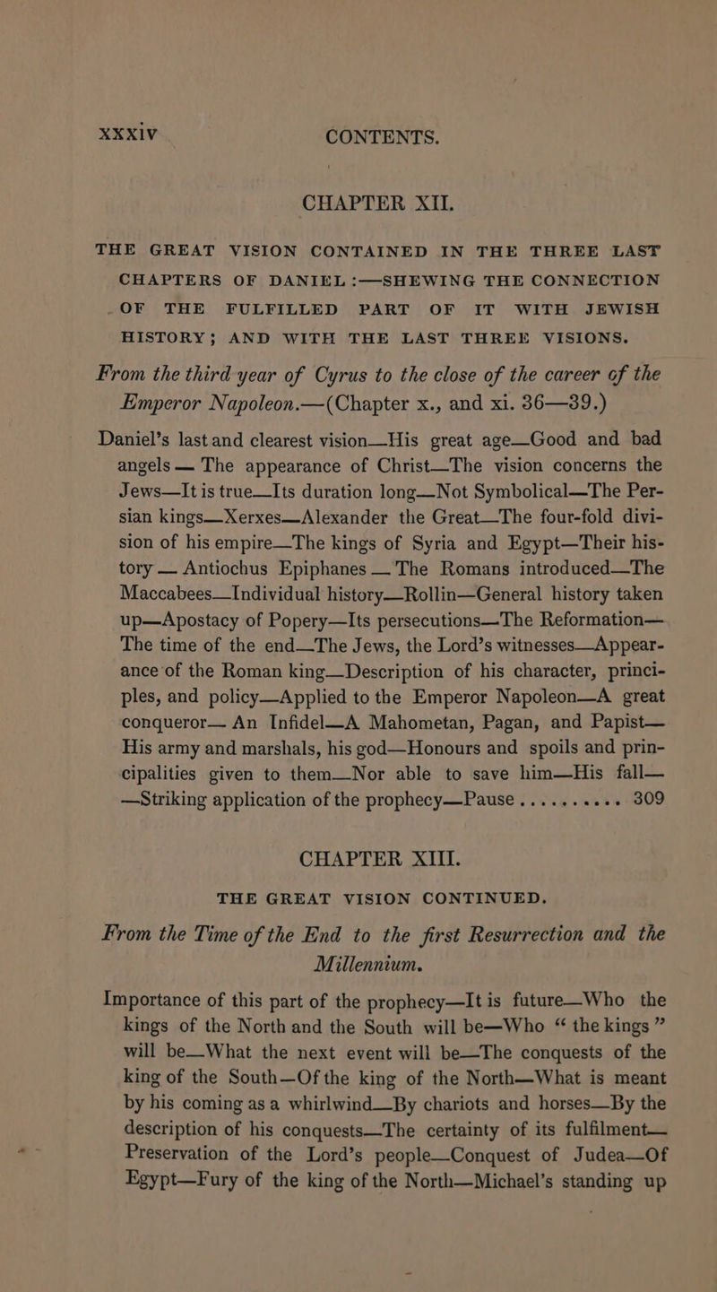 CHAPTER XII. THE GREAT VISION CONTAINED IN THE THREE LAST CHAPTERS OF DANIEL :—SHEWING THE CONNECTION .-OF THE FULFILLED PART OF IT WITH JEWISH HISTORY; AND WITH THE LAST THREE VISIONS. From the third year of Cyrus to the close of the career of the Emperor Napoleon.—(Chapter x., and xi. 36—39.) Daniel’s last and clearest vision—His great age—Good and bad angels — The appearance of Christ—The vision concerns the Jews—It is true—Its duration long—Not Symbolical—The Per- sian kings—Xerxes—Alexander the Great—The four-fold divi- sion of his empire—The kings of Syria and Egypt—Their his- tory — Antiochus Epiphanes__The Romans introduced—The Maccabees—Individual history—Rollin—General history taken up—Apostacy of Popery—Its persecutions—The Reformation— The time of the end—The Jews, the Lord’s witnesses—Appear- ance of the Roman king—Description of his character, princi- ples, and policy—Applied to the Emperor Napoleon—A great conqueror— An Infidel—A Mahometan, Pagan, and Papist— His army and marshals, his god—Honours and spoils and prin- cipalities given to them—Nor able to save him—His fall— —Striking application of the prophecy—Pause........+- 309 CHAPTER XIII. THE GREAT VISION CONTINUED. From the Time of the End to the first Resurrection and the Millennium. Importance of this part of the prophecy—It is future—Who the kings of the North and the South will be—Who “ the kings ” will be—What the next event will be—The conquests of the king of the South—Of the king of the North—What is meant by his coming as a whirlwind_By chariots and horses—By the description of his conquests—The certainty of its fulfilment— Preservation of the Lord’s people—Conquest of Judea—Of Egypt—Fury of the king of the North—Michael’s standing up