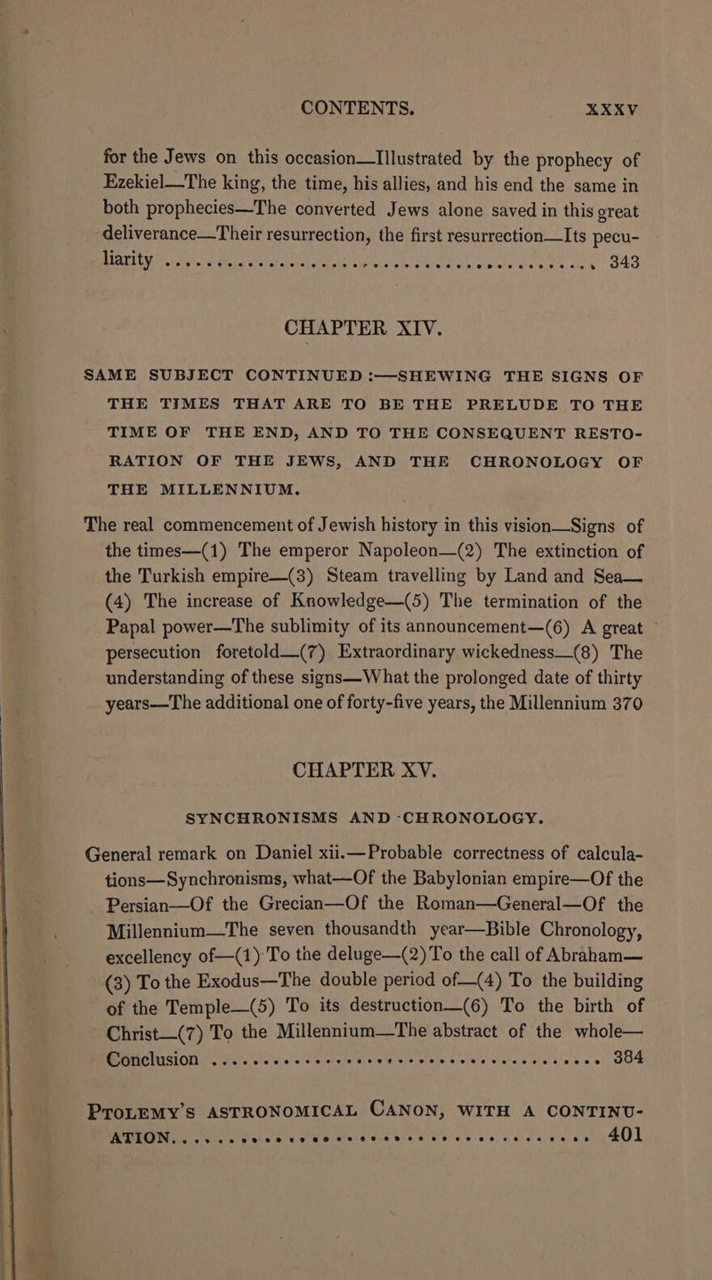 for the Jews on this occasion—Illustrated by the prophecy of Ezekiel—The king, the time, his allies, and his end the same in both prophecies—The converted Jews alone saved in this great deliverance—Their resurrection, the first resurrection—Its pecu- ELUM rove gand Sei oat We users ether ek, c sheen, . 343 CHAPTER XIV. SAME SUBJECT CONTINUED :—SHEWING THE SIGNS OF THE TIMES THAT ARE TO BE THE PRELUDE TO THE TIME OF THE END, AND TO THE CONSEQUENT RESTO- RATION OF THE JEWS, AND THE CHRONOLOGY OF THE MILLENNIUM. The real commencement of Jewish history in this vision—Signs of the times—(1) The emperor Napoleon—(2) The extinction of the Turkish empire—(3) Steam travelling by Land and Sea— (4) The increase of Knowledge—(5) The termination of the Papal power—The sublimity of its announcement—(6) A great — persecution foretold—(7) Extraordinary wickedness_(8) The understanding of these signs—What the prolonged date of thirty years—The additional one of forty-five years, the Millennium 370 CHAPTER XV. SYNCHRONISMS AND CHRONOLOGY. General remark on Daniel xii.—Probable correctness of calcula- tions—Synchronisms, what—Of the Babylonian empire—Of the Persian—Of the Grecian—Of the Roman—General—Of the Millennium—The seven thousandth year—Bible Chronology, excellency of—(1) To the deluge—(2) To the call of Abraham— (3) To the Exodus—The double period of—(4) To the building of the Temple—(5) To its destruction—(6) To the birth of Christ—(7) To the Millennium—tThe abstract of the whole— CGUCLUSIONY Oe. eee ves oie 53d 9S OS RAT ne te A wees 304 ProLEMY’s ASTRONOMICAL CANON, WITH A CONTINU- ATDTGIN:, J cule uo O80 0 Ue OO 08 6 Oe bce te eww oe es 0 @ so 401