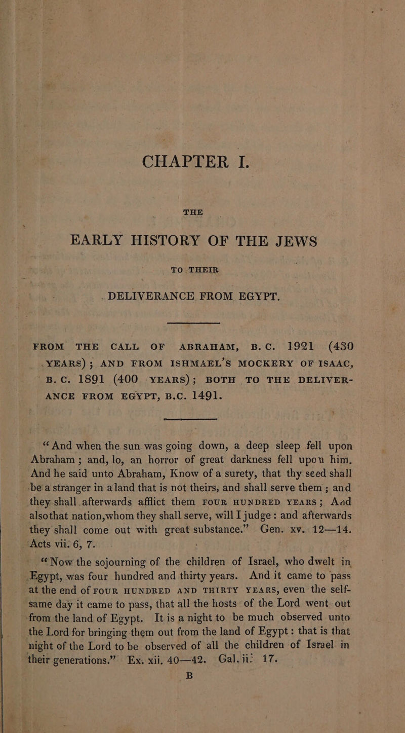THE EARLY HISTORY OF THE JEWS TO THEIR DELIVERANCE FROM EGYPT. FROM THE CALL OF ABRAHAM, B.C. 1921 (430 YEARS); AND FROM ISHMAEL’S MOCKERY OF ISAAC, B.C. 1891 (400 YEARS); BOTH TO THE DELIVER- ANCE FROM EGYPT, B.C. 1491. “And when the sun was going down, a deep sleep fell upon Abraham ; and, lo, an horror of great darkness fell upon him. And he said unto Abraham, Know of a surety, that thy seed shall bea stranger in aland that is not theirs, and shall serve them ; and they shall afterwards afflict them FoUR HUNDRED YEARS; And alsothat nation,whom they shall serve, will I judge: and afterwards they shall come out with great substance.” Gen. xv. 12—14. ‘Acts vii: 6, 7. “Now the sojourning of the children of Israel, who dwelt in _Egypt, was four hundred and thirty years. And it came to pass at the end of FOUR HUNDRED AND THIRTY YEARS, even the self- same day it came to pass, that all the hosts of the Lord went out from the land of Egypt. It is a night to be much observed unto the Lord for bringing them out from the land of Egypt: that is that night of the Lord to be observed of all the children of Israel in their generations.” Ex. xii. 40—42. Gal. ji? 17. B