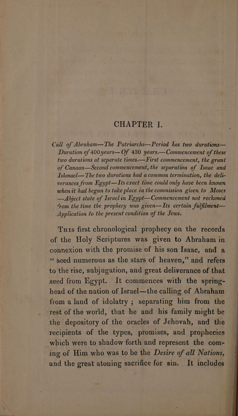 CHAPTER Tf. Call of Abraham—-The Patriarchs—Period has two durations— Duration of 400 years— Of 430 years—— Commencement of these two durations at separate times.—First commencement, the grant of Canaan—Second commencement, the separation of Isaac and Ishmael— The two durations had a common termination, the deli- verances from Lgypt—LIts exact time could only have been known whenit had begun to take place in the commission given to Moses —Abject state of Israelin Egypt—Commencement not reckoned ‘rom the time the prophecy was given—Its certain fulfilment— Application to the present condition of the Jews: Tuts first chronological prophecy on the records of the Holy Scriptures was given to Abraham in connexion with the promise of his son Isaac, and a ‘“ seed numerous as the stars of heaven,” and refers to the rise, subjugation, and great deliverance of that seed from Egypt. It commences with the spring- head of the nation of [srael—the calling of Abraham from a land of idolatry ; separating him from the rest of the world, that he and his family might be the depository of the oracles of Jehovah, and the recipients of the types, promises, and prophecies which were to shadow forth and represent the com- ing of Him who was to be the Desire of all Nations, and the great atoning sacrifice for sin. It includes