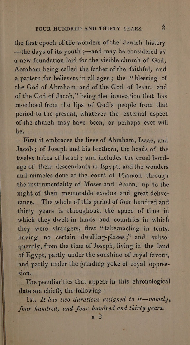 the first epoch of the wonders of the Jewish history —the days of its youth ;—and may be considered as a new foundation laid for the visible church of God, Abraham being called the father of the faithful, and a pattern for believers in all ages; the ‘ blessing of the God of Abraham, and of the God of Isaac, and of the God of Jacob,” being the invocation that has re-echoed from the lips: of God’s people from that period to the present, whatever the external aspect of the church may have been, or perhaps ever will be. First it embraces the lives of Abraham, Isaac, and Jacob; of Joseph and his brethern, the heads of the twelve tribes of Israel ; and includes the cruel bond- age of their descendants in Egypt, and the wonders and miracles done at the court of Pharaoh through the instrumentality of Moses and Aaron, up to the night of their memorable exodus and great delive- rance. The whole of this period of four hundred and thirty years is throughout, the space of time in which they dwelt in lands and countries in which they were strangers, first ‘“‘tabernacling in tents, having no certain dwelling-places;” and _ subse- quently, from the time of Joseph, living in the land of Egypt, partly under the sunshine of royal favour, and partly under the grinding yoke of royal oppres- ‘sion. The peculiarities that appear in this chronological date are chiefly the following : Ist. It has two durations assigned to it—namely, four hundred, and four hundred and thirty years. B 2