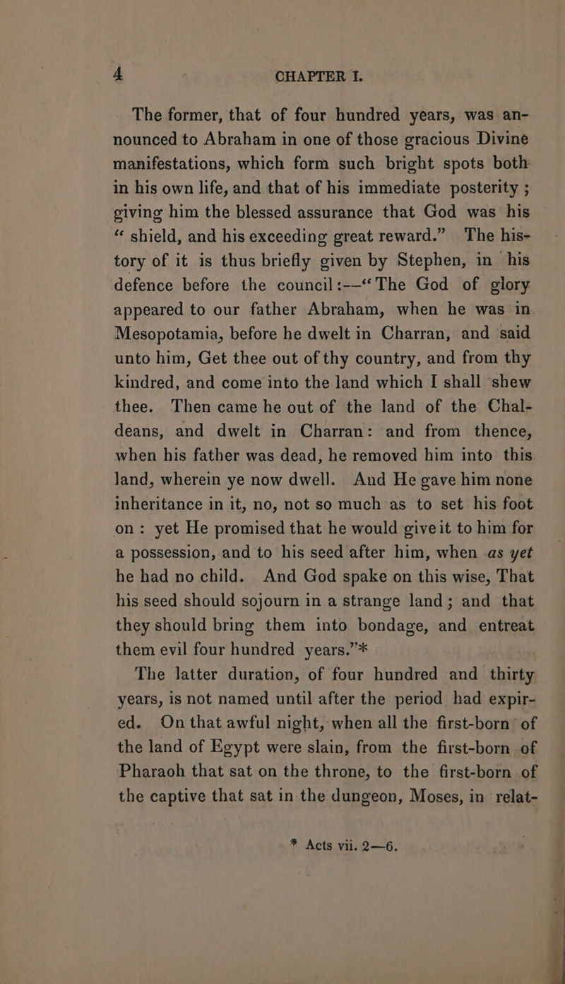The former, that of four hundred years, was an- nounced to Abraham in one of those gracious Divine manifestations, which form such bright spots both in his own life, and that of his immediate posterity ; giving him the blessed assurance that God was his ‘ shield, and his exceeding great reward.” The his- tory of it is thus briefly given by Stephen, in his defence before the council:-—*The God of glory appeared to our father Abraham, when he was in Mesopotamia, before he dwelt in Charran, and said unto him, Get thee out of thy country, and from thy kindred, and come into the land which I shall shew thee. Then came he out of the land of the Chal- deans, and dwelt in Charran: and from thence, when his father was dead, he removed him into this land, wherein ye now dwell. And He gave him none inheritance in it, no, not so much as to set his foot on: yet He promised that he would giveit to him for a possession, and to his seed after him, when as yet he had no child. And God spake on this wise, That his seed should sojourn in a strange land; and that they should bring them into bondage, and entreat them evil four hundred years.”* The latter duration, of four hundred and _ thirty years, is not named until after the period had expir- ed. On that awful night, when all the first-born’ of the land of Egypt were slain, from the first-born of Pharaoh that sat on the throne, to the first-born of the captive that sat in the dungeon, Moses, in relat- * Acts vii. 2—6.