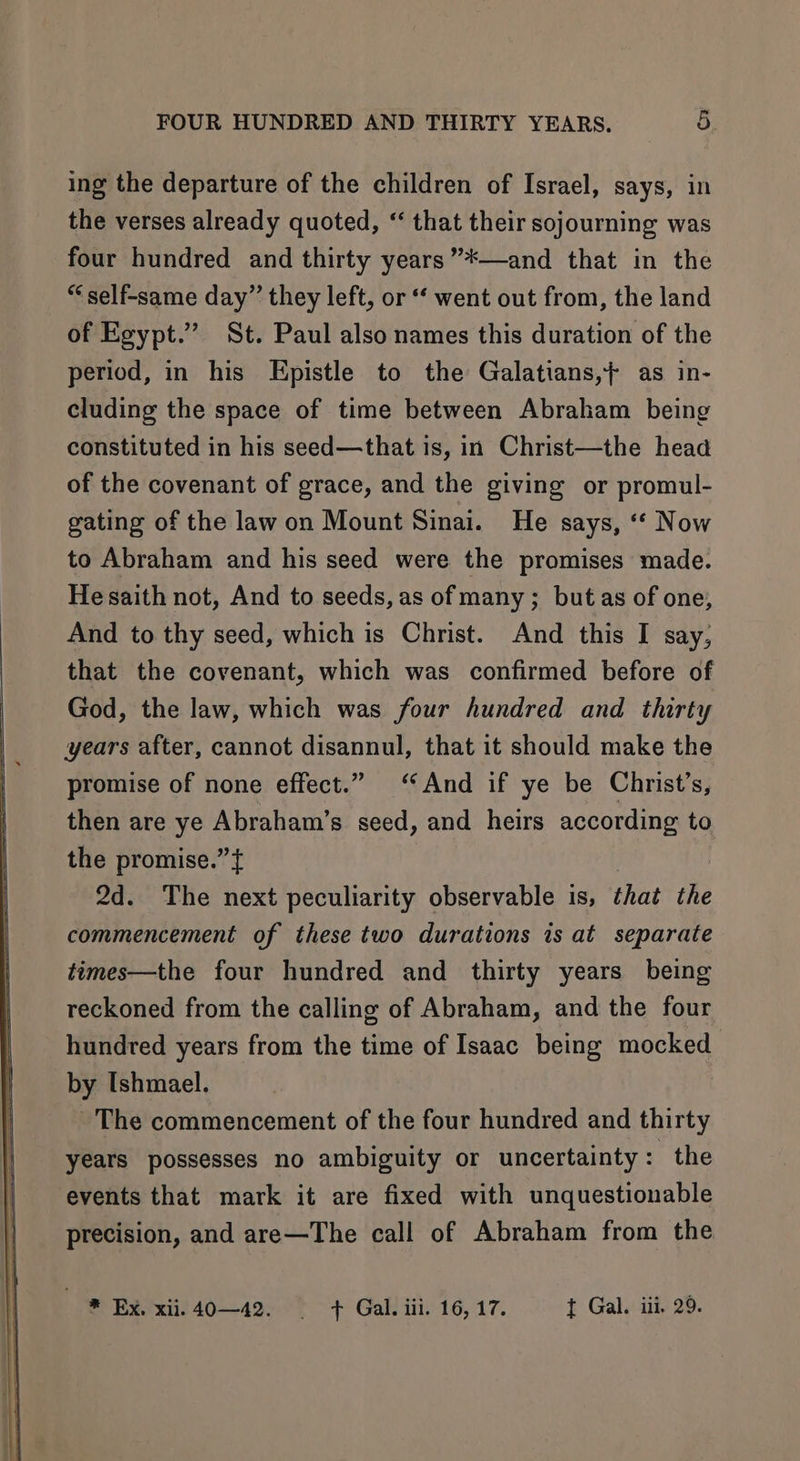 ing the departure of the children of Israel, says, in the verses already quoted, “ that their sojourning was four hundred and thirty years”*—and that in the “ self-same day” they left, or ‘ went out from, the land of Egypt.” St. Paul also names this duration of the period, in his Epistle to the Galatians,} as in- cluding the space of time between Abraham being constituted in his seed—that is, in Christ—the head of the covenant of grace, and the giving or promul- gating of the law on Mount Sinai. He says, “‘ Now to Abraham and his seed were the promises made. He saith not, And to seeds, as of many ; but as of one, And to thy seed, which is Christ. And this I say, that the covenant, which was confirmed before of God, the law, which was four hundred and thirty years after, cannot disannul, that it should make the promise of none effect.” ‘And if ye be Christ’s, then are ye Abraham’s seed, and heirs according to the promise.” { 2d. The next peculiarity observable is, that the commencement of these two durations is at separate times—the four hundred and thirty years being reckoned from the calling of Abraham, and the four hundred years from the time of Isaac being mocked by Ishmael. ~The commencement of the four hundred and thirty years possesses no ambiguity or uncertainty: the events that mark it are fixed with unquestionable precision, and are—The call of Abraham from the * Ex. xii. 40—42. | + Gal. iil. 16, 17. t Gal. iii. 29.