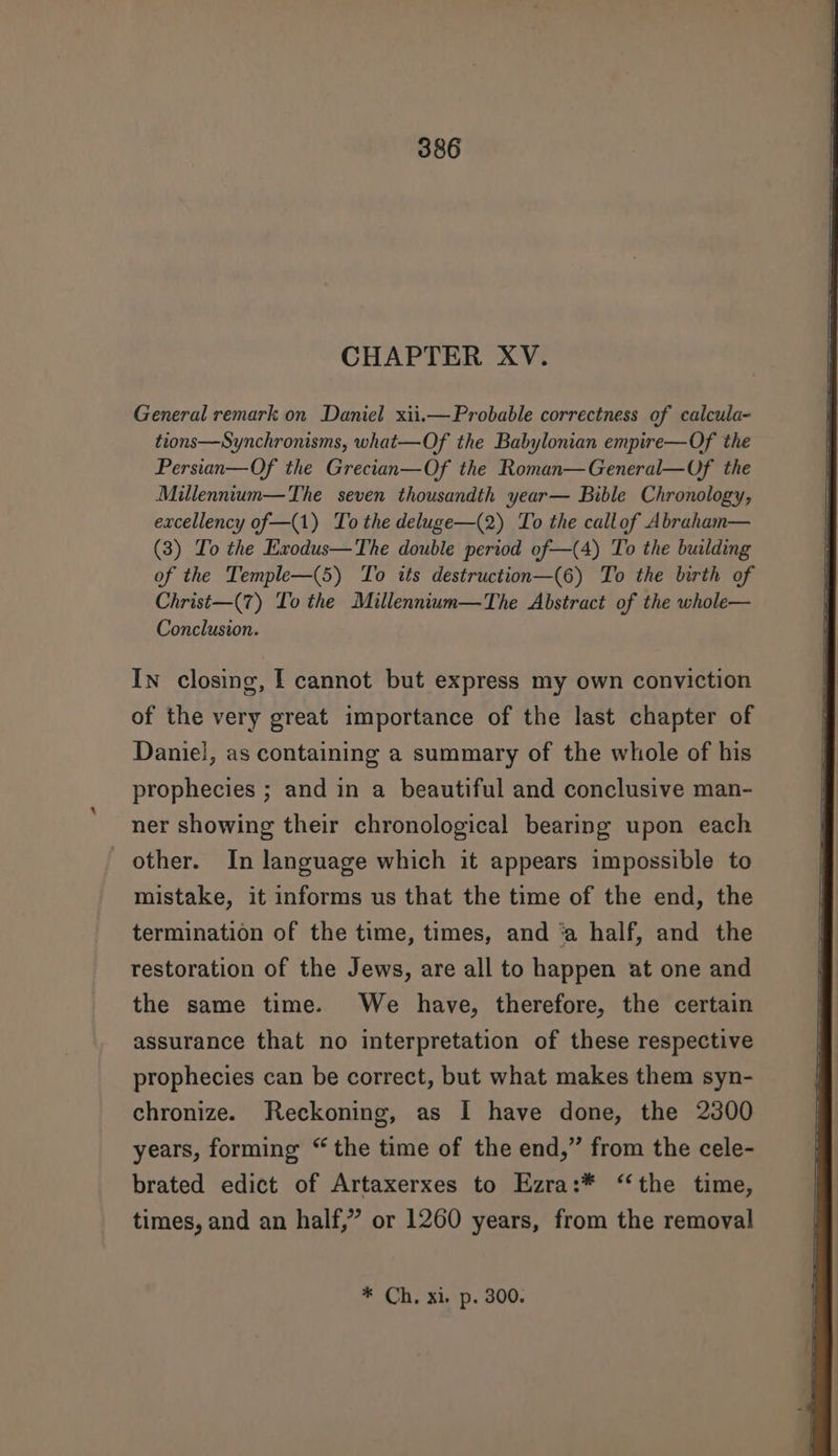 CHAPTER XV. General remark on Daniel xii.—Probable correctness of calcula- tions—Synchronisms, what—Of the Babylonian empire—Of the Persian—Of the Grecian—Of the Roman—General—Of the Millenntum—The seven thousandth year— Bible Chronology, excellency of—(1) To the deluge—(2) To the callof Abraham— (3) To the Exodus—The double period of—(4) To the building of the Temple—(5) To its destruction—(6) To the birth of Christ—(7) To the Millennium—The Abstract of the whole— Conclusion. In closing, I cannot but express my own conviction of the very great importance of the last chapter of Daniel, as containing a summary of the whole of his prophecies ; and in a beautiful and conclusive man- ner showing their chronological bearing upon each other. In language which it appears impossible to mistake, it informs us that the time of the end, the termination of the time, times, and ‘a half, and the restoration of the Jews, are all to happen at one and the same time. We have, therefore, the certain assurance that no interpretation of these respective prophecies can be correct, but what makes them syn- chronize. Reckoning, as I have done, the 2300 years, forming “ the time of the end,” from the cele- brated edict of Artaxerxes to Ezra:* ‘‘the time, times, and an half,” or 1260 years, from the removal * Ch, xi. p. 300.