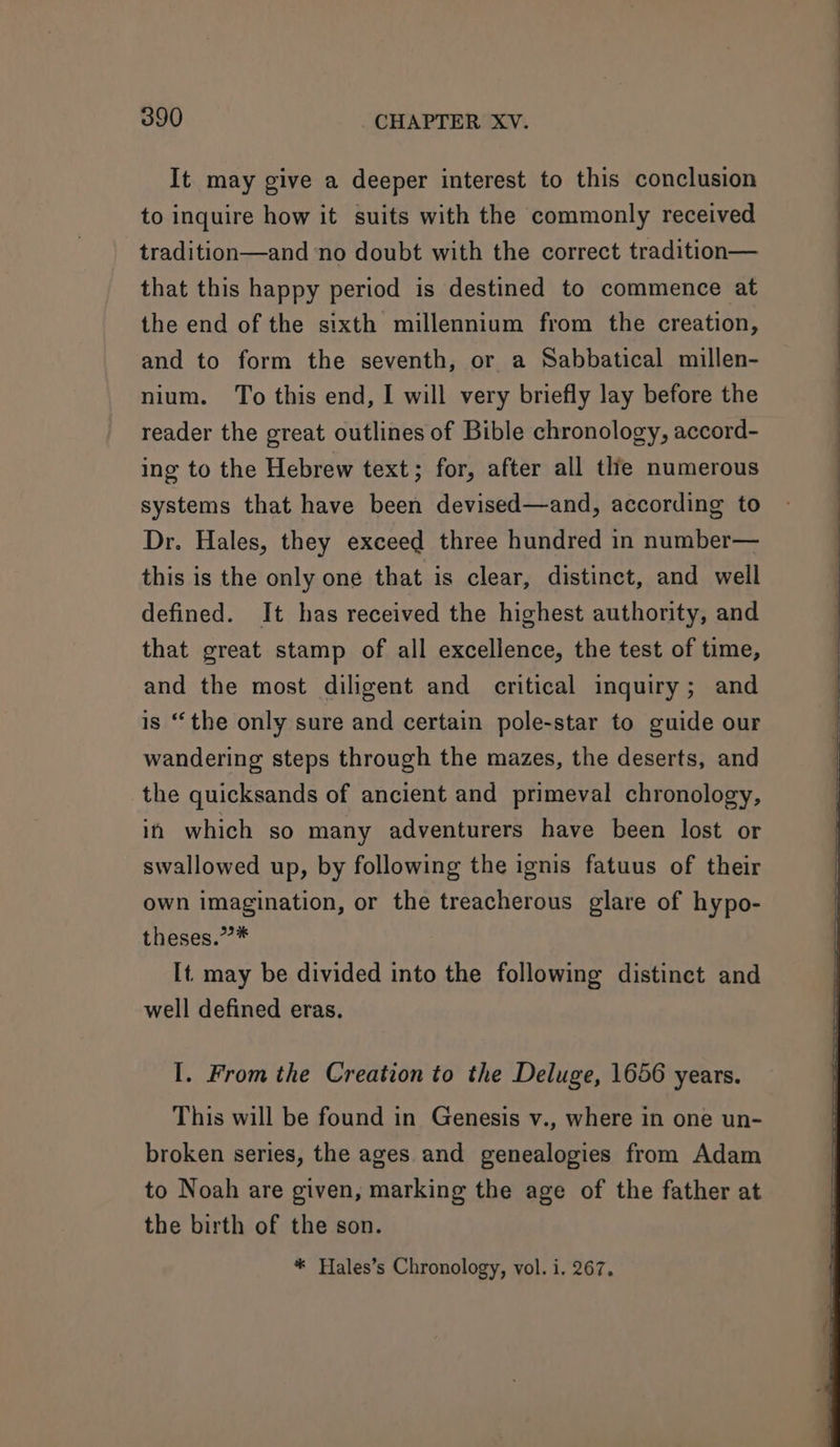 It may give a deeper interest to this conclusion to inquire how it suits with the commonly received tradition—and no doubt with the correct tradition— that this happy period is destined to commence at the end of the sixth millennium from the creation, and to form the seventh, or a Sabbatical millen- nium. To this end, I will very briefly lay before the reader the great outlines of Bible chronology, accord- ing to the Hebrew text; for, after all thie numerous systems that have been devised—and, according to Dr. Hales, they exceed three hundred in number— this is the only one that is clear, distinct, and well defined. It has received the highest authority, and that great stamp of all excellence, the test of time, and the most diligent and critical inquiry; and is “the only sure and certain pole-star to guide our wandering steps through the mazes, the deserts, and the quicksands of ancient and primeval chronology, in which so many adventurers have been lost or swallowed up, by following the ignis fatuus of their own imagination, or the treacherous glare of hypo- theses.”* It. may be divided into the following distinct and well defined eras. I. From the Creation to the Deluge, 1656 years. This will be found in Genesis v., where in one un- broken series, the ages. and genealogies from Adam to Noah are given, marking the age of the father at the birth of the son. * Hales’s Chronology, vol. i. 267.