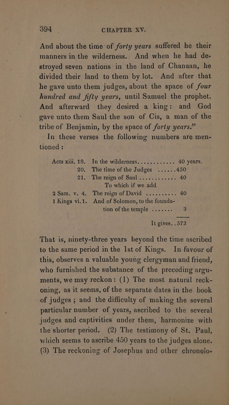 And about the time of forty years suffered he their manners in the wilderness. And when he had de- stroyed seven nations in the land of Chanaan, he divided their land to them by lot. And after that he gave unto them judges, about the space of four hundred and fifty years, until Samuel the prophet. And afterward they desired a king: and God gave unto them Saul the son of Cis, a man of the tribe of Benjamin, by the space of forty years.” In these verses the following numbers are men- tioned : Acts xili, 18. In the wilderness............ 40 years. 20. The time of the Judges ...... 450 24 on The reion-of Saul ..29 08 3. okt. 40 To which if we add 2Sam. v. 4. The reign of David .......... 40 1 Kings vi.1. And of Solomon, to the founda- tion of the temple ....... 3 It gives. .573 That is, ninety-three years beyond the time ascribed to the same period in the Ist of Kings. In favour of this, observes a valuable young clergyman and friend, who furnished the substance of the preceding argu- ments, we may reckon: (1) The most natural reck- oning, as it seems, of the separate dates in the book of judges ; and the difficulty of making the several particular number of years, ascribed to the several judges and captivities under them, harmonize with the shorter period. (2) The testimony of St. Paul, which seems to ascribe 450 years to the judges alone. (3) The reckoning of Josephus and other chronolo-