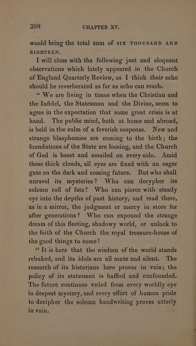 would bring the total sum of six THOUSAND AND EIGHTEEN. , I will close with the following just and eloquent observations which lately appeared in the Church of England Quarterly Review, as I think their echo should be reverberated as far as echo can reach. “ We are living in times when the Christian and the Infidel, the Statesman and the Divine, seem to agree in the expectation that some great crisis is at hand. The public mind, both at home and abroad, is held in the calm of a feverish suspense. New and strange blasphemies are coming to the birth; the foundations of the State are loosing, and the Church of God is beset and assailed on every side. Amid these thick clouds, all eyes are fixed with an eager gaze on the dark and coming future. But who shall unravel its mysteries? Who can decypher its solemn roll of fate? Who can pierce with steady eye into the depths of past history, and read there, as ina murror, the judgment or mercy in store for after generations? Who can expound the strange dream of this fleeting, shadowy world, or unlock to the faith of the Church the royal treasure-house of the good things to come? “‘Itis here that the wisdom of the world stands rebuked, and its idols are all mute and silent. The research of its historians here proves in vain; the policy of its statesmen is baffled and confounded. The future continues veiled from every worldly eye in deepest mystery, and every effort of human pride to decipher the solemn handwriting proves utterly in vain.