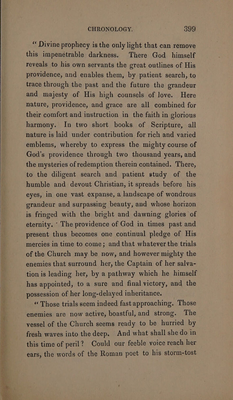 “ Divine prophecy is the only light that can remove this impenétrable darkness. There God himself reveals to his own servants the great outlines of His providence, and enables them, by patient search, to trace through the past and the future the grandeur and majesty of His high counsels of love. Here nature, providence, and grace are all combined for their comfort and instruction in the faith in glorious harmony. In two short books of Scripture, all nature is laid under contribution for rich and varied emblems, whereby to express the mighty course of God's providence through two thousand years, and the mysteries of redemption therein contained. There, to the diligent search and patient study of the humble and devout Christian, it spreads before his eyes, in one vast expanse, a landscape of wondrous grandeur and surpassing beauty, and whose horizon is fringed with the bright and dawning glories of eternity. ‘ The providence of God in times past and present thus becomes one continual pledge of His mercies in time to come; and that whatever the trials of the Church may be now, and however mighty the enemies that surround her, the Captain of her salva- tion is leading her, by a pathway which he himself has appointed, to a sure and final victory, and the possession of her long-delayed inheritance. ‘«‘ Those trials seem indeed fast approaching. Those enemies are now active, boastful, and strong. The vessel of the Church seems ready to be hurried by fresh waves into the deep. And what shall she do in this time of peril? Could our feeble voice reach her ears, the words of the Roman poet to his storm-tost