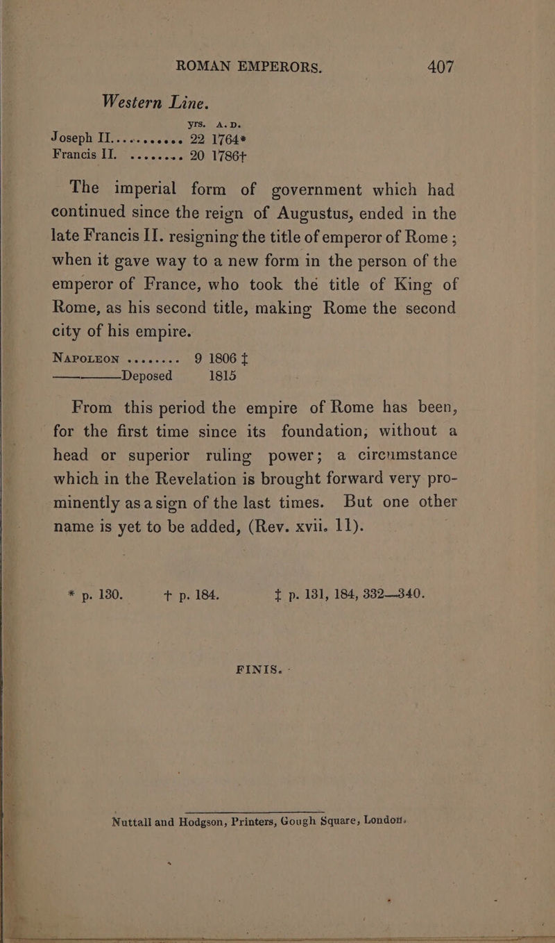 Western Line. yrs. A.D. Joseph Tie acewaces 22. 1764* Francie, fT oy. oss «« 20 1786¢ The imperial form of government which had continued since the reign of Augustus, ended in the late Francis IT. resigning the title of emperor of Rome ; when it gave way to a new form in the person of the emperor of France, who took thé title of King of Rome, as his second title, making Rome the second city of his empire. NApPoLEeon ........ 9 1806 { Deposed 1815 —— From this period the empire of Rome has been, for the first time since its foundation; without a head or superior ruling power; a circumstance which in the Revelation is brought forward very pro- minently asasign of the last times. But one other name is yet to be added, (Rev. xvii. 11). * p. 180. + p. 184. t p. 131, 184, 3832340. FINIS. -