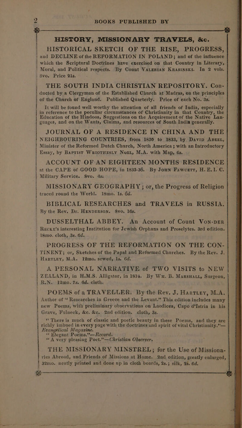 ¥ . HISTORY, MISSIONARY TRAVELS, &amp;c. HISTORICAL SKETCH OF THE RISE, PROGRESS, and DECLINE of the REFORMATION IN POLAND; and of the influence which the Scriptural Doctrines have exercised on that: Country in Literary, Moral, and Political respects. By Count VALERIAN Krasinski. In 2 vols. 8vo. Price 21s. THE SOUTH INDIA CHRISTIAN REPOSITORY. Con- ducted by a Clergyman of the Established Church at Madras, on the principles of the Church of England. Published Quarterly. Price of each No. 3s. It will be found well worthy the attention of all friends of India, especially in reference to the peculiar circumstances of Christianity in that Country, the Education of the Hindoos, Suggestions on the Acquirement of the Native Lan- guages, and on the Wants, Claims, and resources of South India generally. JOURNAL OF A RESIDENCE IN CHINA AND THE NEIGHBOURING COUNTRIES, from 1830 to 1833, by Davip ABEL, Minister of the Reformed Dutch Church, North America ; with an Introductory Essay, by BarprisT WrioTHESLY Nor, M.A. with Map, 6s. ACCOUNT OF AN EIGHTEEN MONTHS RESIDENCE at the CAPE of GOOD HOPE, in 1835-36. By Jonn Fawcett, H.E.I. C. Military Service. Svo. 4s. MISSIONARY GEOGRAPHY ; or, the Reha of Religion traced round the World. 18mo. Is. 6d. BIBLICAL RESEARCHES and TRAVELS in RUSSIA. By the Rev. Dr. HENDERSON. Svo. 16s. DUSSELTHAL ABBEY. An Account of Count Von-pER ReEcKun’s interesting Institution for Jewish Orphans and Proselytes. 3rd edition. i8mo. cloth, 3s. 6d. PROGRESS OF THE REFORMATION ON THE CON- TINENT; or, Sketches of the Papal and Reformed Churches. By the Rev. J. Hartuey, M.A. 12mo. sewed, Is. 6d. A PERSONAL NARRATIVE of TWO VISITS to NEW ZEALAND, in H.M.S. Alligator, in 1834. By Wm. B. MarsHatt, Surgeon, | N. 12mo. 7s. 6d. cloth. POEMS ofa TRAVELLER. By the Rev. J. Hartiey, M.A. | Author of ‘¢ Researches in Greece and the Levant.” This edition includes many | new Poems, with preliminary observations on Laodicea, Capo d’Istria in his Grave, Fulneck, &amp;c. &amp;c. 2nd edition. cloth, 3s. SR SNR anne «There is much of classic and poetic beauty in these Poems, and they are richly imbued in every page with the doctrines and spirit of vital Christianity.”— Evangelical Magazine. ‘« Klegant Poems.’—Record. “‘ A very pleasing Poet.”—Christian Observer. THE MISSIONARY MINSTREL; for the Use of Missiona- | ries Abroad, and Friends of Missions at Home. 2nd edition, greatly enlarged, 32mo. neatly printed and done up in cloth boards, 2s.; silk, 28. 6d. ee cs oa artim