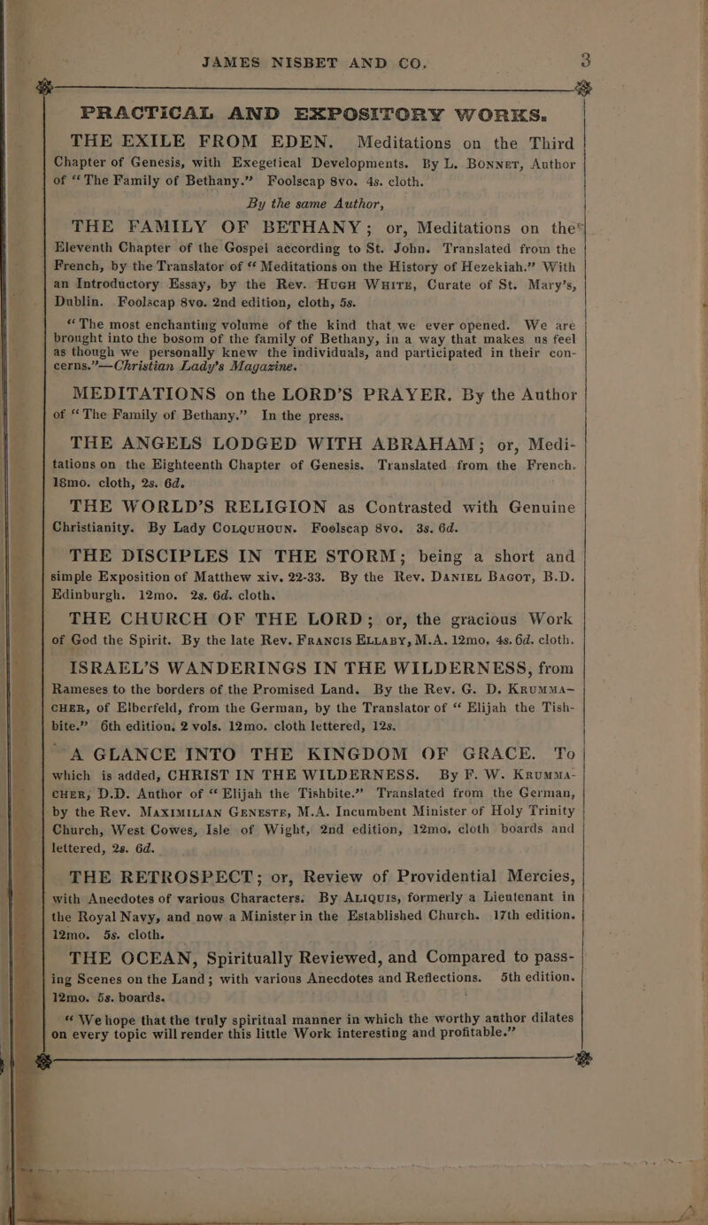 PRACTICAL AND EXPOSITORY WORKS. THE EXILE FROM EDEN. Meditations on the Third Chapter of Genesis, with Exegetical Developments. By L. Bonnet, Author of “The Family of Bethany.” Foolscap 8vo. 4s. cloth. 3 &lt;4 | By the same Author, | THE FAMILY OF BETHANY ; or, Meditations on the*|. French, by the Translator of “ Meditations on the History of Hezekiah.” With an Introductory Essay, by the Rev. HucH Wuire, Curate of St. Mary’s, / “The most enchanting volume of the kind that we ever opened. We are as though we personally knew the individuals, and participated in their con- cerns.”—Christian Lady’s Magazine. MEDITATIONS onthe LORD’S PRAYER. By the Author of “The Family of Bethany.” In the press. THE ANGELS LODGED WITH ABRAHAM; or, Medi- tations on the Highteenth Chapter of Genesis. Translated from the French. 1smo. cloth, 2s. 6d. THE WORLD’S RELIGION as Contrasted with Genuine Christianity. By Lady CoLquHoun. Foolscap 8vo. 3s. 6d. THE DISCIPLES IN THE STORM; being a short and simple Exposition of Matthew xiv. 22-33. By the Rev. Daniex Bacor, B.D. Edinburgh. 12mo. 2s. 6d. cloth. THE CHURCH OF THE LORD; or, the gracious Work of God the Spirit. By the late Rev. Francis ELLaBy, M.A. 12mo, 4s. 6d. cloth. ISRAEL’S WANDERINGS IN THE WILDERNESS, from Rameses to the borders of the Promised Land. By the Rev. G. D. Krumma- CHER, of Elberfeld, from the German, by the Translator of ‘ Elijah the Tish- bite.” 6th edition. 2 vols. 12mo. cloth lettered, 12s. A GLANCE INTO THE KINGDOM OF GRACE. To | cHeR, D.D. Author of ‘ Elijah the Tishbite.” Translated from the German, by the Rev. Maximinian Geneste, M.A. Incumbent Minister of Holy Trinity Church, West Cowes, Isle of Wight, 2nd edition, 12mo, cloth boards and lettered, 2s. 6d. _ THE RETROSPECT; or, Review of Providential Mercies, with Anecdotes of various Characters; By Axiquis, formerly a Lieutenant in the Royal Navy, and now a Minister in the Established Church. 17th edition. 12mo. 5s. cloth. THE OCEAN, Spiritually Reviewed, and Compared to pass- | 12mo. 5s. boards. *« We hope that the truly spiritual manner in which the worthy author dilates on every topic will render this little Work interesting and profitable.”