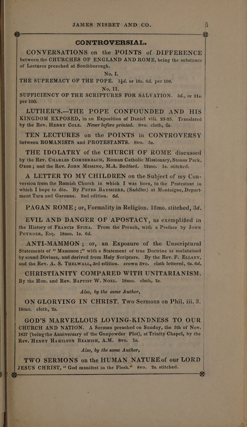 SS @ CONTROVERSIAL. CONVERSATIONS on the POINTS of DIFFERENCE between the CHURCHES OF ENGLAND AND ROME, being the substance of Lectures preached at Southborough. No. I. : THE SUPREMACY OF THE POPE. 14d. or 10s. 6d. per 100. No. II. SUFFICIENCY OF THE SCRIPTURES FOR SALVATION. 34d., or 21s. per 100. ‘ LUTHER’S._THE POPE CONFOUNDED AND HIS KINGDOM EXPOSED, in an Exposition of Daniel viii. 23-25. Translated by the Rev. Henry Coxe. Never before printed. 8vo. cloth, 6s. TEN LECTURES on the POINTS in CONTROVERSY between ROMANISTS and PROTESTANTS. 8vo. 5s. THE IDOLATRY of the CHURCH OF ROME discussed | by the Rev. CuarLes ComBEeRBACH, Roman Catholic Missionary, Stonor Park, | Oxon; and the Rev. Joun Missine, M.A. Bedford. .12mo. I1s.. stitched. A LETTER TO MY CHILDREN on the Subject of my Con- | version from the Romish Church in which I was born, to the Protestant in | which I hope to die. By PErer BayssieRE, (Saddler) at Montaigne, Depart- ment Tarn and Garonne. 2nd edition. 6d. PAGAN ROME; or, Formality in Religion. 18mo. stitched, 3d. EVIL AND DANGER OF APOSTACY, as exemplified in | the History of Francis Spira. From the French, with a Preface by JOHN | PoynveErR, Esq. 18mo. ls. 6d. ANTI-MAMMON ; or, an Exposure of the Unscriptural Statements of “‘ Mammon ;” with a Statement of true Doctrine as maintained by sound Divines, and derived from Holy Scripture. By the Rev. F. Extasy, and the Rev. A. S. THELWALL, 3rd edition. crown 8vo. cloth lettered, 6s. 6d. CHRISTIANITY COMPARED WITH UNITARIANISM. By the Hon. and Rev. Barrist W. NoEL. 18mo. cloth, 2s. Also, by the same Author, ON GLORYING IN CHRIST. Two-Sermons on Phil. iii. 3. | 18mo. cloth, 2s. GOD’S MARVELLOUS LOVING-KINDNESS TO OUR ‘CHURCH AND NATION. A Sermon preached on Sunday, the 5th of Nov: 1837 (being the Anniversary of the Gunpowder Plot), at Trinity Chapel, by the | Rev. Henry Hamitron BeamisH, A.M. 8vo. Is. Also, by the same Author, | TWO SERMONS onthe HUMAN NATUREof our LORD JESUS CHRIST, “ God manifest in the Flesh.” 8vo. 2s. stitched.