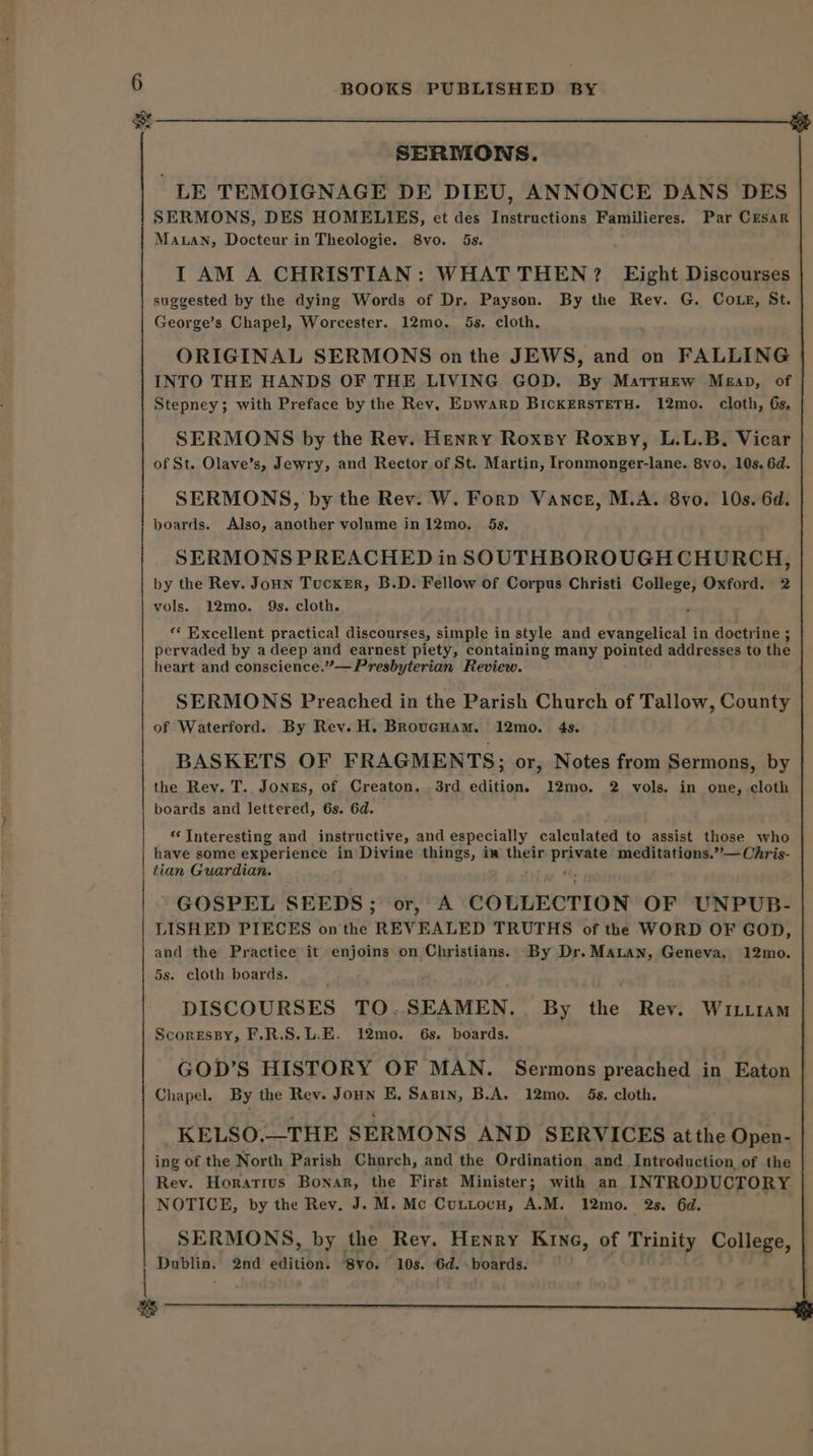 SERDIONS. . LE TEMOIGNAGE DE DIEU, ANNONCE DANS DES SERMONS, DES HOMELIES, et des Instructions Familieres. Par Cesar Maan, Docteur in Theologie. 8vo. 5s. I AM A CHRISTIAN: WHAT THEN? Eight Discourses suggested by the dying Words of Dr, Payson. By the Rev. G. Coxe, St. George’s Chapel, Worcester. 12mo. 5s. cloth. ORIGINAL SERMONS on the JEWS, and on FALLING INTO THE HANDS OF THE LIVING GOD. By MarrHew Mean, of Stepney; with Preface by the Rev, Epwarp BickERsTETH. 12mo. cloth, Gs, SERMONS by the Rev. Henry Roxsy Roxsy, L.L.B. Vicar of St. Olave’s, Jewry, and Rector of St. Martin, Ironmonger-lane. 8vo. 10s. 6d. SERMONS, by the Rev. W. Forp Vance, M.A. 8vo. 10s. 6d. boards. Also, another volume in12mo. 5s. SERMONS PREACHED in SOUTHBOROUGH CHURCH, by the Rey. Joun Tucker, B.D. Fellow of Corpus Christi College, Oxford. 2 vols. 12mo. 9s. cloth. “‘ Excellent practical discourses, simple in style and evangelical in doctrine ; pervaded by a deep and earnest piety, containing many pointed addresses to the heart and conscience.”— Presbyterian Review. SERMONS Preached in the Parish Church of Tallow, County of Waterford. By Rev. H. BRoucHam. 12mo. 4s. BASKETS OF FRAGMENTS; or, Notes from Sermons, by the Rey. T.. Jongs, of Creaton, 3rd edition. 12mo. 2 vols. in one, cloth boards and lettered, 6s. 6d. ‘Interesting and instructive, and especially calculated to assist those who have some experience in Divine things, iw their sbi meditations.’’— Chris- tian Guardian. GOSPEL SEEDS; or, A. COLLECTION OF UNPUB- LISHED PIECES onthe REVEALED TRUTHS of the WORD OF GOD, and the Practice it enjoins on Christians. By Dr. Manan, Geneva, 12mo. 5s. cloth boards. DISCOURSES TO.SEAMEN.. By the Rev. Wi.tiam ScoresBy, F.R.S.L.E. i2mo. 6s. boards. GOD’S HISTORY OF MAN. Sermons preached in Eaton Chapel. By the Rev. Joun E, Sasin, B.A. 12mo. 5s. cloth. KELSO.—THE SERMONS AND SERVICES atthe Open- ing of the North Parish Church, and the Ordination and Introduction, of the Rev. Horatius Bonar, the First Minister; with an INTRODUCTORY NOTICE, by the Rev. J. M. Mc CuLLtocH, A.M. 12mo. 2s. 6d. SERMONS, by the Rev. Henry Krne, of Trinity College, | Dublin. 2nd edition. 8vo. 10s. 6d. boards. |