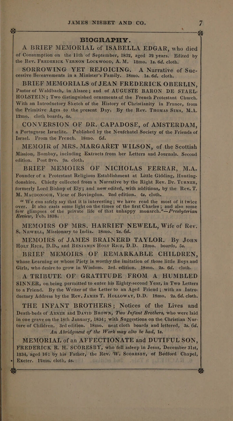 ier re ar, . BIOGRAPHY. A BRIEF MEMORIAL of ISABELLA EDGAR, who died of Consumption on the 11th of September, 1832, aged 32 years. Edited by SORROWING YET REJOICING. A Narrative of Suc- cessive Bereavements in a Minister’s Family. 18mo. 1s. 6d. cloth. BRIEF MEMORIALS of JEAN FREDERICK OBERLIN, Pastor of Waldbach, in Alsace; and of AUGUSTE BARON DE STAEL- HOLSTEIN ; Two distinguished ornaments of the French Protestant Church. With an Introductory Sketch of the History of Christianity in France, from the Primitive Ages-to the present Day. By the Rey. Tuomas Sims, M.A. 12mo. cloth boards, 4s. CONVERSION OF DR. CAPADOSE, of AMSTERDAM, a Portuguese Israelite. Published by the Neufchatel Society of the Friends of Israel. From the French. 18mo. 6d. MEMOIR of MRS. MARGARET WILSON, of the Scottish Mission, Bombay, including Extracts from her Letters and Journals. Second edition. Post 8vo. 9s. cloth. BRIEF MEMOIRS OF NICHOLAS FERRAR, M.A. Founder of a Protestant Religious Establishment at Little Gidding, Hunting- donshire. Chiefly collected from a Narrative by the Right Rev. Dr. TuRNER, M. Macponoeu, Vicar of Bovingdon. 2nd edition. 4s, cloth. s¢ We can safely say that it is interesting; we have read the most of it twice over. It also casts some light on the times of the first Charles; and also some few glimpses of the private life of that unhappy monarch.”—/Presbyterian Review, Feb. 1838. MEMOIRS OF MRS. HARRIET NEWELL, Wife of Rev. S. NEwELL, Missionary to India. 18mo, 2s. 6d. MEMOIRS of JAMES BRAINERD TAYLOR. By Joun Hour Ricz, D.D., and BENJAMIN Hour Rice, D.D. 12mo. boards, 5s. BRIEF MEMOIRS OF REMARKABLE CHILDREN, whose Learning or whose Piety is worthy the imitation of those little Boys and Girls, who desire to grow in Wisdom. 3rd. edition. 18mo. 2s. 6d, cloth. A TRIBUTE OF GRATITUDE FROM A HUMBLED SINNER, on being permitted to enter his Highty-second Year, in Two Letters toa Friend. By the Writer of the Letterto an Aged Friend; with an Intro- ductory Address by the Rev. James T. HoLttoway, D.D. 18mo. 2s. 6d. cloth. THE INFANT BROTHERS; Notices of the Lives and Death-beds of ABNER and Davip Brown, Two Infant Brothers, who were laid in one grave on the 18th January, 1834; with Suggestions on the Christian Nur- ture of Children. 3rdedition. 18mo. neatcloth boards and lettered, 3s. 6d. An Abridgment of the Work may also be had, 1s. MEMORIAL of an AFFECTIONATE and DUTIFUL SON, FREDERICK R. H. SCORESBY, who fell asleep in Jesus, December 31st, 1834, aged 16: by his Father, the Rev. W. ae tage ee of Bedford Chapel, Exeter. 12mo, cloth, 4s. e