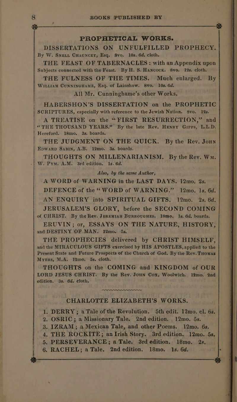 | PROPHETICAL WORKS. DISSERTATIONS ON UNFULFILLED PROPHECY. By W. Snevt Cuauncey, Esq. Svo. 10s. 6d. cloth. — THE FEAST OF TABERNACLES: with an Appendix upon Subjects connected with the Feast. By H. S. Hancock. 8vo. 12s. cloth. THE FULNESS OF THE TIMES. Much enlarged. By WILLIAM CUNNINGHAME, Esq. of Lainshaw. 8vo. 10s. 6d. All Mr. Cunninghame’s other Works. HABERSHON’S DISSERTATION on the PROPHETIC SCRIPTURES, especially with reference to the Jewish Nation. 8vo. 12s. A TREATISE on the “FIRST RESURRECTION,” and «THE THOUSAND YEARS.” By the late Rev. Henry Girps, L.L.D. Hereford. 18mo. 3s. boards. THE JUDGMENT ON THE QUICK. By the Rev. Joun EpWARD SaBIn, A.B. 12mo. 3s. boards. THOUGHTS ON MILLENARIANISM. By the Rev. Wm. W. Pym. A.M. 3rd edition. Is. 6d. Also, by the same Author, A WORD of WARNING in the LAST DAYS. 12mo. 2s. DEFENCE of the ‘WORD of WARNING.” 12mo. 1s. 6d. AN ENQUIRY into SPIRITUAL GIFTS. 12mo. 2s. 6d. JERUSALEM’S GLORY, before the SECOND COMING of CHRIST. By the Rev. JEREMIAH BURROUGHES. 18mo. Ils. 6d. boards. ERUVIN; or, ESSAYS ON THE NATURE, HISTORY, and DESTINY OF MAN. 12mo. 5s. THE PROPHECIES delivered by CHRIST HIMSELF, and the MIRACULOUS GIFTS exercised by HIS APOSTLES, applied to the Present State and Future Prospects of the Church of God. By the Rev. THomas Myers, M.A. 12mo. 5s. cloth. THOUGHTS on the COMING and KINGDOM of OUR LORD JESUS CHRIST. By the Rev. JoHn Cox, Woolwich. 12mo. 2nd edition. 3s. 6d. cloth. _—~ CHARLOTTE ELIZABETH’S WORKS. DERRY ; a Tale of the Revolution. 5th edit. 12mo. cl. 6s. . OSRIC; a Missionary Tale. 2nd edition. 12mo. 5s. IZRAM ; a Mexican Tale, and other Poems. 12mo. 6s. . THE ROCKITE; anIrish Story. 3rd edition. 12mo. 5s, . PERSEVERANCE; a Tale. 3rd edition. 18mo. 2s. . RACHEL; a Tale. 2nd edition. 18mo. 1s. 6d. . ® Aor wn eR