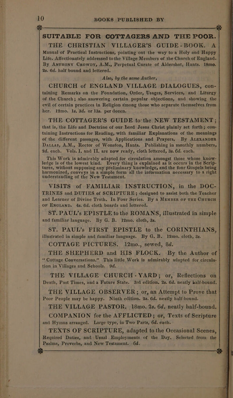 a8 SUITABLE FOR COTTAGERS AND THE POOR. THE CHRISTIAN VILLAGER’S GUIDE-BOOK. A Manual of Practical Instructions, pointing out the way to a Holy and Happy Life. Affectionately addressed tothe Village Members of the Church of England. By AnrHony Crowpy, A.M., Perpetual Curate of Aldershot, Hants. 18mo. 2s. 6d. half bound and lettered. Also, by the same Auther, CHURCH of ENGLAND VILLAGE DIALOGUES, con- taining Remarks on the Foundation, Order, Usages, Services, and Liturgy of the Church; also answering certain popular objections, and showing the her. 12mo. ls, 3d. or 13s. per dozen. THE COTTAGER’S GUIDE to'the NEW TESTAMENT; that is, the Life and Doctrine of our bord Jesus Christ plainly set forth; con- taining Instructions for Reading, with familiar Explanations of the meanings of the different passages, with Applications and Prayers, By ALEXANDER 2d. each. Vols. I. and II. are now ready, cloth lettered, 3s. 6d. each. This Work is admirably adapted for circulation amongst those whose know- ledge is of the lowest kind. Every thing is explained as it occurs in the Serip- tures, without supposing any preliminary knowledge, and the four Gospels being harmonized, conveys in a simple form all the information necessary to a right understanding of the New Testament. VISITS of FAMILIAR INSTRUCTION, in the DOC- TRINES and DUTIES of SCRIPTURE; designed to assist both the Teacher and Learner of Divine Truth. In Four Series. By a Member or THE CHURCH OF ENGLAND. 4s. 6d. cloth boards and lettered. ST. PAUL’s EPISTLE to the ROMANS, illustrated in simple and familiar language. By G. B. 12mo. cloth, 3s. ST. PAUL’s FIRST EPISTLE to the CORINTHIANS, illustrated in simple and familiar language. By G. B. 12mo. cloth, 3s. COTTAGE PICTURES. 12mo., sewed, 8d. THE SHEPHERD and HIS FLOCK. By the Author of “‘ Cottage Conversations.” This little Work is admirably adapted for circula- tion in Villages and Schools. 9d. THE VILLAGE CHURCH-YARD; or, Reflections on Death, Past Times, and a Future State. 3rd edition. 2s. 6d. neatly half-bound. THE VILLAGE OBSERVER; or, an Attempt to Prove that Poor People may be happy. Ninth edition. 2s. 6d. neatly half-bound. THE VILLAGE PASTOR. 18mo. 2s. 6d. neatly half-bound. COMPANION for the AFFLICTED; or, Texts of Scripture and Hymns arranged. Large type, in Two Parts, 6d. each. TEXTS OF SCRIPTURE, adapted to the Occasional Scenes, Required Duties, and Usual. Employments of the Day. Selected from the Psalms, Proverbs, and New Testament. 6d