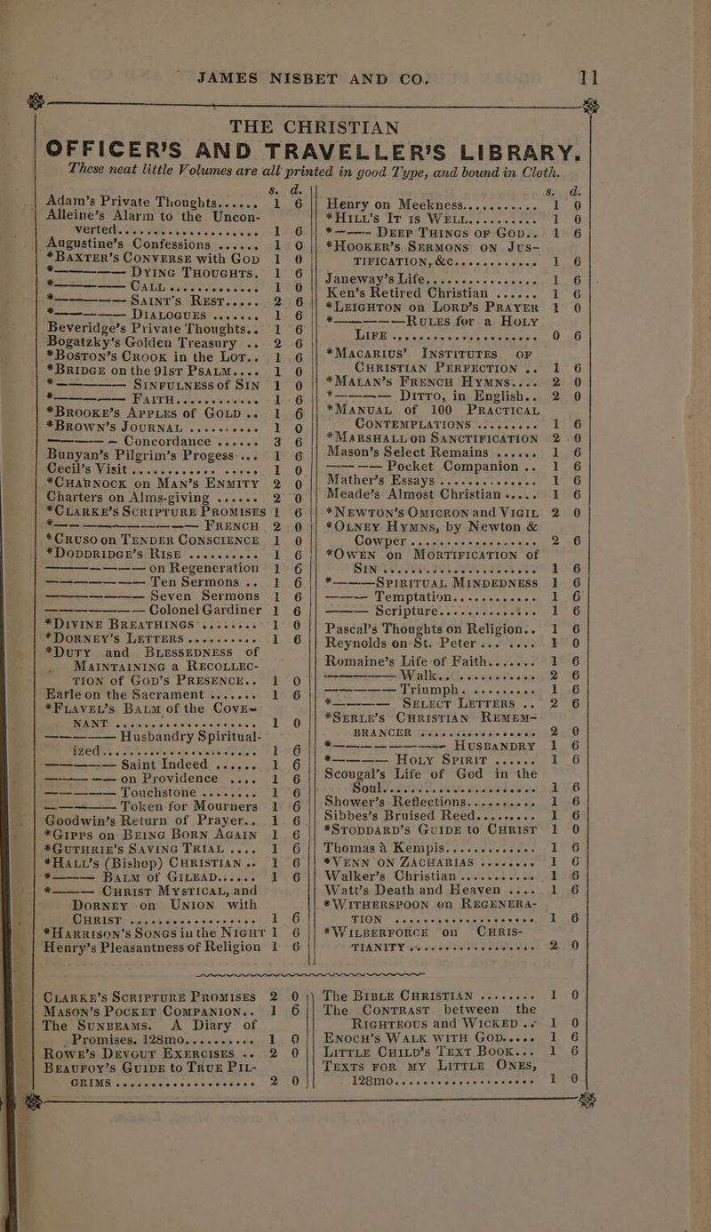 &amp; Adam’s Private Thoughts...... Alleine’s Alarm to the Uncon- Wertediiiy. ci cavasnas Oren Augustine’s Confessions ...... _ BaXTER’s CONVERSE with Gop -_-__ Dyine THovents. *$——_______ OAT: he Fe. Meee *— —— Saint's Resv..... *¥——_____. DIALOGUES ....... Beveridge’s Private Thoughts... Bogatzky’s Golden Treasury .. *Boston’s Crook in the Lor.. *BRIDGE on the 91sr PSALM...- *——______. Sinru.Lness of SIN ®#———__-— PAalTH..cceeeceese *Brooke’s Appius of GOLD... *Brown’s JOURNAL .... ———— — Concordance ...... Bunyan’s Pilgrim’s Progess ... Cecil’s Visit ...... er eeee Charters on Alms-giving ...... *CLARKE’S SCRIPTURE PROMISES *¥$—— ——_-_________-—. FRENCH *CRrusO on TENDER CONSCIENCE *DODDRIDGE’S RISE ..ececcees ———— ——— on Regeneration ——————— Ten Sermons .. —_ Seven Sermons —-—— Colonel Gardiner *DIVINE BREATHINGS’....... ; *DORNEY’S LETTERS ...4.-00. ‘ *DuTy and BLESSEDNESS oO MAINTAINING a RECOLLEC- TION of Gop’s PRESENCE.. Earle on the Sacrament .....+. *FLAVEL’s Bat of the CovE= NANT ; ————— Husbandry Spiritual- MACON So clots tet enehele: seta Bicdatcte ————— Saint Indeed ...... —-—— —~— on Providence ..,. —— Touchstone ........ ———+—— Token for Mourners Goodwin’s Return of Prayer.. *GUTHRIE’S SAVING TRIAL .... *Ha.v’s (Bishop) CHRISTIAN .. nies Baim of GILEAD...... *——— Curist MysTIcaL, and Dorney on UNION with GUTRIST') siya sib, die lale o.oj0-ece.5\° ‘ Ll ell cell el el ll ol ool Roel ee ee ee ee on = a _ Fed pet fe fre famed rd fed tet et 1 Henry’s Pleasantness of Religion CLARKE’s SCRIPTURE PROMISES Mason’s PockeTr COMPANION... A Diary of . Promises. 128m0.......0 Rowe’s Devout EXERCISES .. Beravuroy’s GuIpDE to TRUE PIL- GRIMS .... 1 woe 6 — oor) DOOAMWIOMBDOsoasceooaqooononeooaaocoascea DAMAAaAQAWM SF AS Oaon — oso Lor) Henry on Meekness..........- PTUILL SLT TS Wilde cree eee 4 *——~-— Drrp THINGS OF Gob.. *HOOKER’s SERMONS ON JUS- TTRICATION GCC 00 «000 toon Janeway’s Life....ssesee av te Ken’s Retired Christian *LEIGHTON on LORD’s PRAYER *___—_-—-—_RuLEs for a Hoty *MacarRius’. INSTITUTES OF CHRISTIAN PERFECTION .. *MALAN’s FRENcH Hymwns.... *——-.— Dirro, in English.. *MANUAL of 100 PrRactTicaL CONTEMPLATIONS ........ *MasRSHALL On SANCTIFICATION Mason’s Select Remains ...... ——-—— Pocket Companion .. IWathey’s, Bissdy Setlac vee. « sieene Meade’s Almost Christian ..... *NEWTON’s OMICRON and VIGIL *O._NEY Hymns, by Newton &amp; Cowper ....siceee Saas ose *OWEN on MORTIFICATION of SIV eal TO etek eat ek *__.__S pIRITUAL MINDEDNESS ——~— Temptation...... S086 ——— Scripture..... Pascal’s Thoughts on Religion.. Reynolds on:St. Peter... Romaine’s Life of Faith....... Weablsctl. ste secre é fete ————-— Triumph. ......... Sevect LETTERS .. *SERLE’S CHRISTIAN REMEM- BRANGER s2a¥lp dicisele aie 3 citele HUSBANDRY *———— Ho uy SPIRIT ...... Scougal’s Life of God in the Souls. 0, rN ay EAPC &amp; Shower’s Reflections...... Eas Sibbes’s Bruised Reed... *STODDARD’S GuIDE to CHRIST Thomas &amp; Kempis.........0-s- *VENN ON ZACHARIAS .. Walker’s Christian... Watt’s Death and Heaven .... *WITHERSPOON on REGENERA- TRON hs) scaceie care ee eiele ees wigs *WiILBERFORCE on CHRIS- TIANITY ‘pe ore'erelaveiele SETS COA eceese eeeoeeoee 5 pepe ee ea ae ree ae The BIBLE CHRISTIAN ..-...-- The ConTRAST between the RiGuHTEeous and WICKED ..« ENocH’s WALK WITH GOD..... LitrLe CHiLv’s TEXT Book... Texts FOR mY LITTLE ONEs, 128mo... evoeceeoese et oseosen — i) tt et et RD wwe wo Ll et cool lll ell oo) me P Ne we mt pet bel fed fed fet fed fms el o 8 AAAaIaaga caand DAD AGHan oq anooa &gt;) SAMBHAOS ——o;) i=) Sa &amp; acoo® o OAS i)