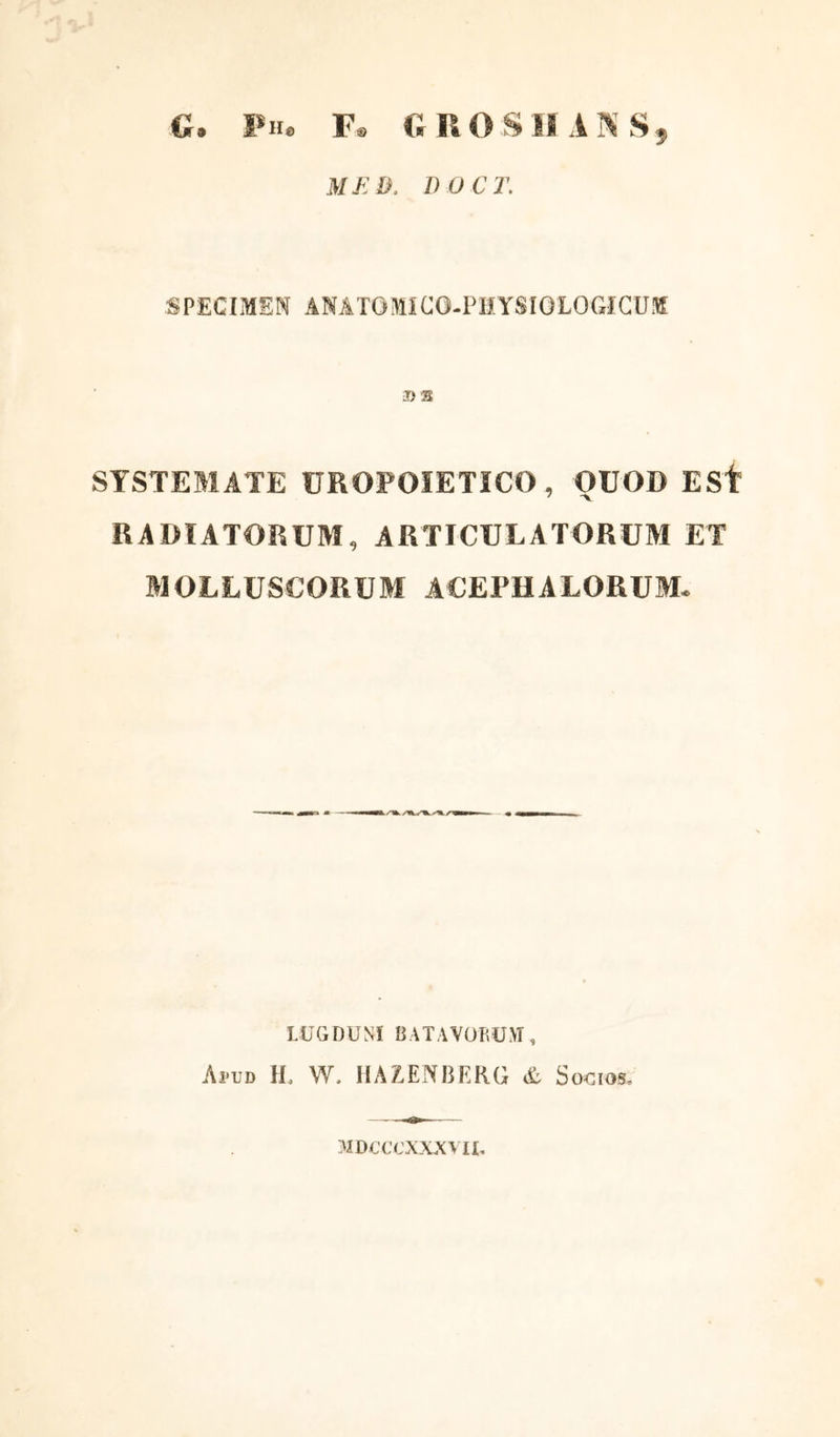 G. Ph, F® G ROSII AN S, M E D. D O C T. SPECIMEN ANATOMICG-PHYSIQLOGICUK SYSTEMATE UROPOIETICO, OUOD ESf RADIATORUM, ARTICULATORUM ET MOLLUSCORUM ACEPHALORUM. LUGDUNI BATAVORUM, Apud IL W, HAZENBERG & Socios, MDCCCXXXVH,