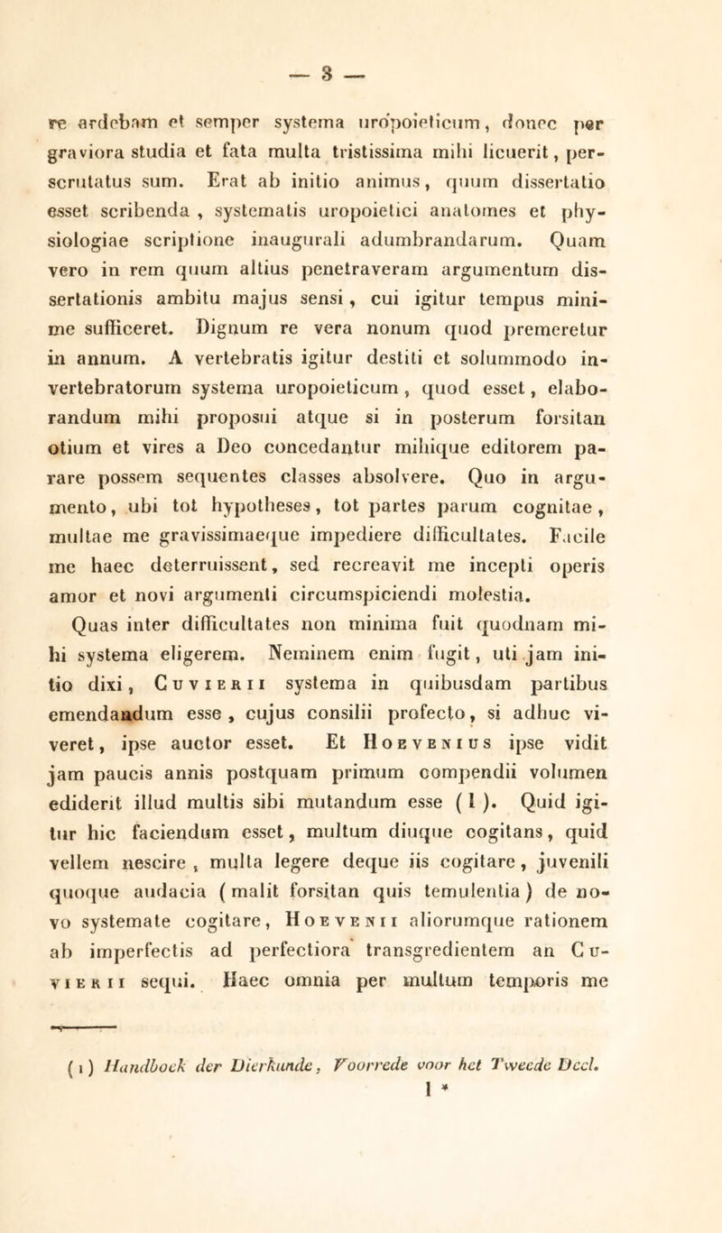 re ardebam et semper systema uropoieticum, donec per graviora studia et fata multa tristissima mihi licuerit, per- scrutatus sum. Erat ab initio animus, quum dissertatio esset scribenda , systematis uropoietici analomes et phy- siologiae scriptione inaugurali adumbrandarum. Quam vero in rem quum altius penetraveram argumentum dis- sertationis ambitu majus sensi, cui igitur tempus mini- me sufficeret. Dignum re vera nonum quod premeretur in annum. A vertebratis igitur destiti et solummodo in- vertebratorurn systema uropoieticum , quod esset, elabo- randum mihi proposui atque si in posterum forsitan otium et vires a Deo concedantur mihique editorem pa- rare possem sequentes classes absolvere. Quo in argu- mento, ubi tot hypotheses, tot partes parum cognitae, multae me gravissimaeque impediere dilficultates. Facile me haec deterruissent, sed recreavit me incepti operis amor et novi argumenti circumspiciendi molestia. Quas inter difficultates non minima fuit quodnam mi- hi systema eligerem. Neminem enim fugit, uti jam ini- tio dixi, Cuvierii systema in quibusdam partibus emendandum esse, cujus consilii profecto, si adhuc vi- veret, ipse auctor esset. Et Hoevenius ipse vidit jam paucis annis postquam primum compendii volumen ediderit illud multis sibi mutandum esse (1 ). Quid igi- tur hic faciendum esset, multum diuque cogitans, quid vellem nescire, multa legere deque iis cogitare, juvenili quoque audacia (malit forsitan quis temulentia ) de no- vo systemate cogitare, Hoevekii aliorumque rationem ab imperfectis ad perfectiora transgredientem an G u- v i e r 11 sequi. Haec omnia per multum temporis me V - ( i) Hundboek der Dierhunde, Voorrede voor hct Twecde Dccl. 1 *