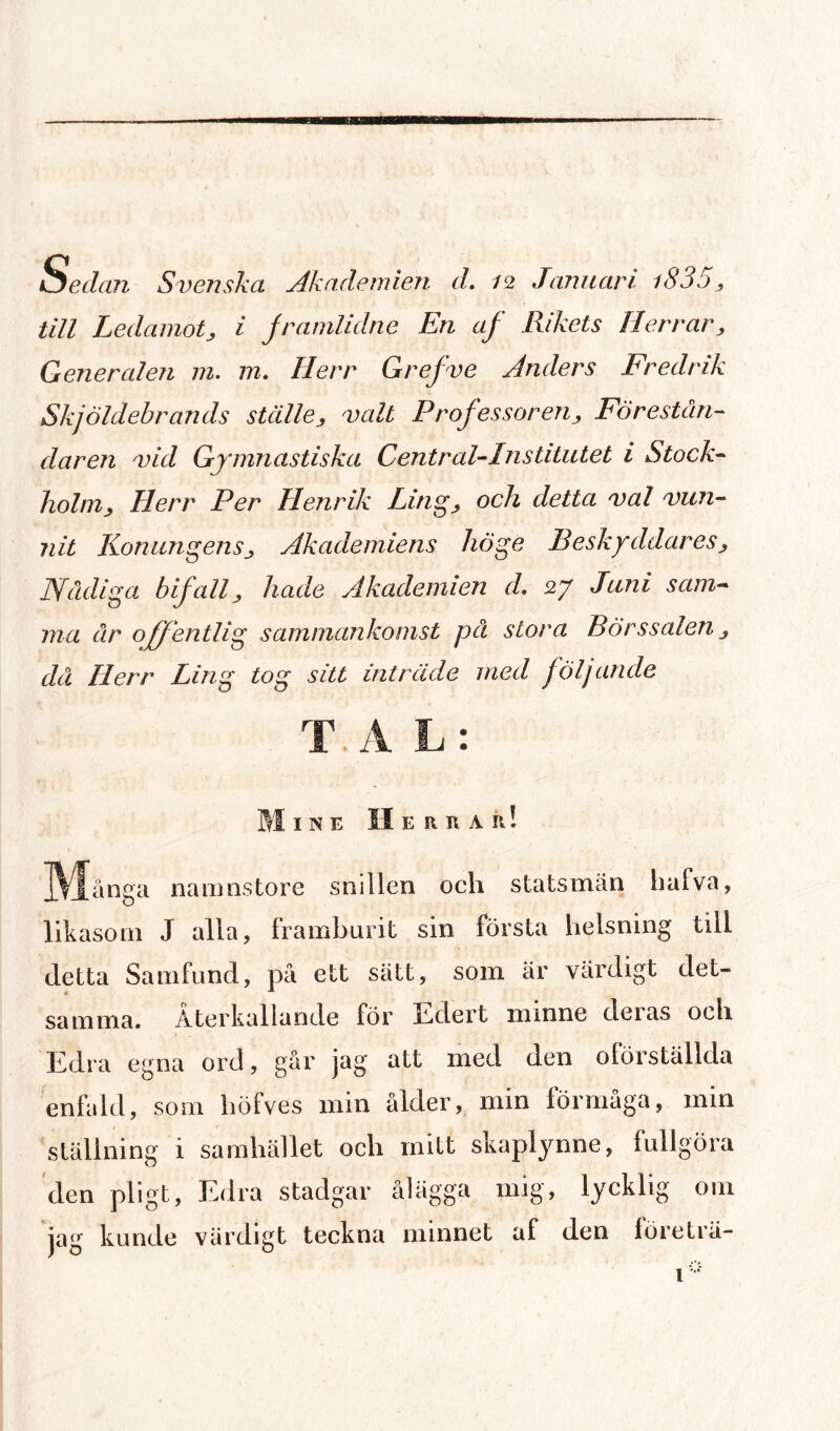io edan Svenska Akademien d. 12 Januari i835, till Ledamot, i framlidne En af Rikets Herrar, Generalen m. 1 n. Herr Gr ef ve Anders Fredrik Skjöldebran ds ställe, valt Professoren, Förestån¬ daren vid Gymnastiska Central-Institutet i Stock¬ holm, Herr Per Henrik Ling, och detta val vun¬ nit Konungens, Akademiens höge Beskyddares, Nådiga bifall, hade Akademien cl 27 Juni sam¬ ma år offentlig sammankomst på stora Börssalen, då Herr Ling tog sitt inträde med följande T. A L: M INE II E fl II A II! ]\^[ånga namnstore snillen och statsmän liafva, likasom J alla, framburit sin första helsning till detta Samfund, på ett sätt, som är värdigt det¬ samma. Återkallande för Edert minne deias och Edra egna ord, går jag att med den oförställda enfald, som höfves min ålder, min förmåga, min ställning i samhället och mitt skaplynne, fullgöra den pligt, Edra stadgar ålägga mig, lycklig om jag kunde värdigt teckna minnet af den företrä-