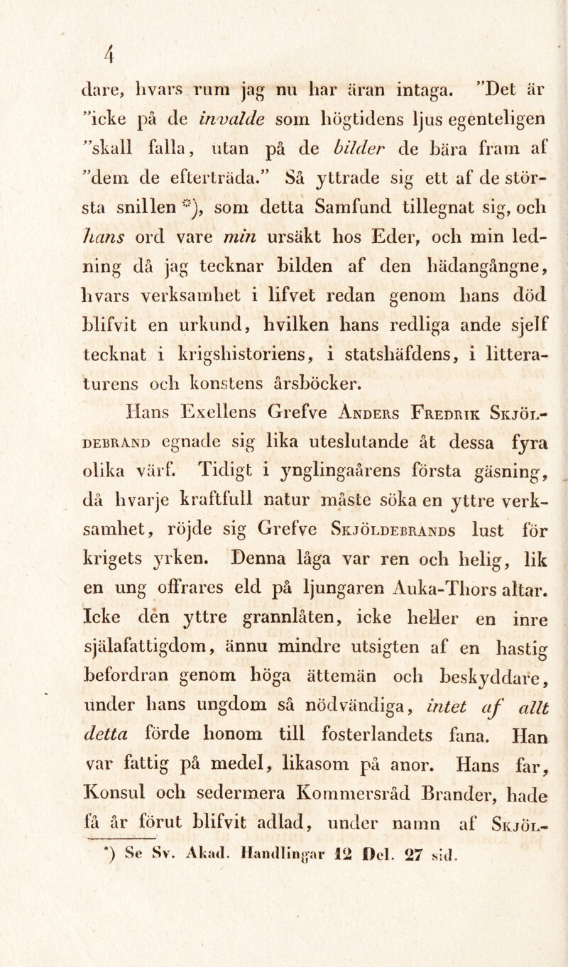 clare, hvars rum jag nu har äran intaga. ”Det är ”icke på de in valde som högtidens ljus egenteligen ”skail falla, utan på de bilder de bära fram af ”dem de efterträda.” Så yttrade sig ett af de stör¬ sta snillen *), som detta Samfund tillegnat sig, och hans ord vare min ursäkt hos Eder, och min led¬ ning då jag tecknar bilden af den hädangångne, hvars verksamhet i lifvet redan genom hans död blifvit en urkund, hvilken hans redliga ande sjelf tecknat i krigshistoriens, i statshäfdens, i littera¬ turens och konstens årsböcker. Hans Exeliens Grefve Anders Fredrik Skjör- debrand egnade sig lika uteslutande åt dessa fyra olika värf. Tidigt i ynglingaårens första gäsning, då hvarje kraftfull natur måste söka en yttre verk¬ samhet, röjde sig Grefve Skjöldebrands lust för krigets yrken. Denna låga var ren och helig, lik en ung offrares eld på ljung aren Auka-Thors altar. Icke den yttre grannlåten, icke heller en inre själafattigdom, ännu mindre utsigten af en hastig befordran genom höga ättemän och beskyddare, under hans ungdom så nödvändiga, intet af allt detta förde honom till fosterlandets fana. Han var fattig på medel, likasom på anor. Hans far. Konsul och sedermera Kommersråd Brander, hade få år förut blifvit adlad, under namn af SkjÖl- *) Se Sv. Al,ad. Handlingar 12 Del. 27 sid.